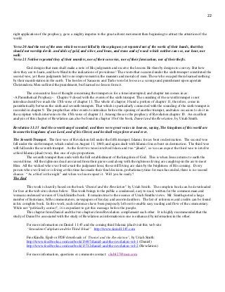 22
right application of the prophecy, gave a mighty impetus to the great advent movement then beginning to attract the attention of the
world.
Verse 20 And the rest of the men which were not killed by these plagues yet repented not of the works of their hands, that they
should not worship devils. and idols of gold, and silver, and brass, and stone and of wood: which neither can see, nor hear, nor
walk:
Verse 21 Neither repented they of their murders, nor of their sorceries, nor of their fornication, nor of their thefts.
God designs that men shall make a note of His judgments and receive the lessons He thereby designs to convey. But how
slow they are to learn, and how blind to the indications of providence! The events that occurred under the sixth trumpet constituted the
second woe, yet these judgments led to no improvement in the manners and morals of men. Those who escaped them learned nothing
by their manifestation in the earth. The hordes of Saracens and Turks were let loose as a scourge and punishment upon apostate
Christendom. Men suffered the punishment, but learned no lesson from it.
The consecutive line of thought concerning the trumpets is for a time interrupted; and chapter ten comes in as:
-A Parenthetical Prophecy-. Chapter 9 closed with the events of the sixth trumpet. The sounding of the seventh trumpet is not
introduced until we reach the 15th verse of chapter 11. The whole of chapter 10 and a portion of chapter 11, therefore, come in
parenthetically between the sixth and seventh trumpets. That which is particularly connected with the sounding of the sixth trumpet is
recorded in chapter 9. The prophet has other events to introduce before the opening of another trumpet, and takes occasion to do it in
the scripture which intervenes to the 15th verse of chapter 11. Among these is the prophecy of Revelation chapter 10. An excellent
analysis of this chapter of Revelation can also be found in chapter 10 of the book, Daniel and the Revelation, by Uriah Smith.
Revelation 11:15 And the seventh angel sounded; and there were great voices in heaven, saying, The kingdoms of this world are
become the kingdoms of our Lord, and of his Christ; and he shall reign forever and ever.
The Seventh Trumpet. The first woe of Revelation fell under the fifth trumpet; Islamic forces bent on destruction. The second woe
fell under the sixth trumpet, which ended on August 11, 1840, and again dealt with Islamic forces bent on destruction. The third woe
will fall under the seventh trumpet. As the first two woes involved Islam and two “jihads”, so we can expect the third woe to involve
a third Islamic jihad (woe), this one of epic proportions.
The seventh trumpet then ends with the full establishment of the kingdom of God. This is when Jesus returns to earth the
second time. All the righteous dead are raised from their graves and along with the righteous living are caught up in the air to meet
Him. All the wicked who ever lived await the judgment hour, those still living are slain by the brightness of His coming. Every
person who ever lived or is living at this time has made their final decision, probationary time for man has ended, there is no second
chance. “As a thief in the night” and when we least expect it. Will you be ready?
The End
This work is heavily based on the book “Daniel and the Revelation” by Uriah Smith. The complete book can be downloaded
for free at the web sites shown below. This work brings to the public a condensed, easy to read, written for the common man and
woman condensed version of Uriah Smiths book. It remains true to the essence of Uriah Smiths views. Mr. Smith quoted a large
number of historians, bible commentators, newspapers of his day and assorted authors. The list of references and credits can be found
in his complete book. In this work, such references have been purposely left out to enable easy reading and flow of the commentary.
While not “politically correct”, it is expedient to get this message before the people.
This chapter from Daniel and the two chapters from Revelation complement each other. It is highly recommended that the
study of Daniel be associated with the study of Revelation as information in one is enhanced by information in the other.
For more information on Daniel 11:45 and the coming third Islamic jihad visit this web site:
“Jerusalem Caliphate and the Third Jihad” http://www.daniel1145.com
Free Kindle, Epub or PDF downloads of “Daniel and the Revelation”, by Uriah Smith:
http://www.feedbooks.com/userbook/13697/daniel-and-the-revelation-vol-1 (Daniel)
http://www.feedbooks.com/userbook/13712/daniel-and-the-revelation-vol-2 (Revelation)
For more information, questions or comments contact: club427@msn.com
 