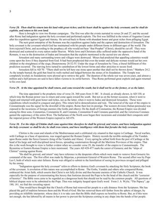 3
Verse 27. And both of these kings' hearts shall be to do mischief, and they shall speak lies at one table; but it shall not prosper:
for yet the end shall be at the time appointed.
Under the garb of friendship, Antony and Augustus, had both aspired to gain full control of the empire. Their profession of
friendship for each other was but the utterances of hypocrites. They spoke lies at one table. The rupture came and in the conflict that
ensued, Augustus emerged victorious.
Verse 28. Then shall he return into his land with great riches; and his heart shall be against the holy covenant; and he shall do
exploits, and return to his own land.
Here is brought to view two Roman campaigns. The first was after the events narrated in verses 26 and 27, and the second
after Rome had indignation against the holy covenant and performed exploits. The first was fulfilled in the return of Augustus Caesar
after his expedition against Egypt and Antony. He arrived back in Rome with abundant honor and great riches from pillaging Egypt.
The next great enterprise of the Romans was the expedition against Judea; the capture and destruction of Jerusalem. The holy
covenant is the covenant which God has maintained with his people under different forms in different ages of the world. The Jews
rejected Christ, and according to the prophecy all who would not hear “that Prophet” (Christ), should be cut off. They were destroyed
and scattered to every nation under Heaven. While Jews and Christians alike suffered under the oppressive hand of the Romans, it
was in the destruction of Judea and Jerusalem that the exploits mentioned in the sacred text are shown.
Jerusalem and many surrounding towns and villages were destroyed. Moses had predicted that appalling calamities would
come upon the Jews if they departed from God. It had been prophesied that even the tender and delicate woman would eat her own
children in the straightness of the siege, Deuteronomy 28:52-55. Under the siege of Jerusalem by Titus, a literal fulfillment of this
prediction occurred. The starving Jews turned to cannibalism of the lowest forms and other atrocities to secure food.
Jerusalem fell in AD 70, "There shall not be left here one stone upon another that shall not be thrown down," Matthew 24:2.
As the temple burned, the gold that lined its walls melted and lodged between the stones of its foundation. The Temple was
completely leveled; its foundations were plowed up to retrieve the gold. The duration of the whole war was seven years, and almost a
million and a half persons are said to have fallen victims to its awful horrors. Thus Rome performed great exploits and again returned
to his own land.
Verse 29. At the time appointed he shall return, and come toward the south; but it shall not be as the former, or as the latter.
The time appointed is the prophetic time of verse 24, 360 years from 31 BC. It closed, as already shown, in AD 330; at
which time the Roman power was to return and come again toward the south. But not as on the former occasion, when it went to
Egypt and returned with great honor and riches, nor as the latter, when it went to Judea and destroyed Jerusalem. Those were
expeditions which resulted in conquest and glory. This return led to demoralization and ruin. The removal of the seat of the empire to
Constantinople was the signal for the downfall of the empire. Rome then lost its prestige. The western division (Italian peninsula) was
exposed to the incursions of foreign enemies (the Goths and others). On the death of Constantine, the Roman Empire was divided
among his three sons, Constantius, Constantine II, and Constans. Constantine II and Constans quarreled, and the victorious Constans
gained the supremacy of the entire West. The barbarians of the North soon began their incursions and extended their conquests until
the imperial power of the Western Empire expired in AD 476.
Note here that Rome was divided into three sections. We will see more about this in the Revelation section of this study
where we consider a third part of men being destroyed, see Revelation 9:15.
Verse 30. For the ships of Chittim shall come against him: therefore he shall be grieved, and return, and have indignation against
the holy covenant: so shall he do; he shall even return, and have intelligence with them that forsake the holy covenant.
Chittim is the coast and islands of the Mediterranean and a celebrated city situated in that region is Carthage. Naval warfare,
with Carthage as a base of operations, was waged against the Roman Empire. History records the terrible onslaught of the Vandals
upon Rome under the fierce Genseric (king of the Vandals and Alans). Every spring he sallied forth from the port of Carthage at the
head of his large and well-disciplined naval forces, spreading consternation through all the Maritime Provinces of the empire. That
this is the work brought to view is further evident when we consider verse 29, the transfer of the empire to Constantinople. The
Byzantine or Eastern Roman Empire is here mentioned. The years AD 428-477 mark the career of Genseric and the “ships of
Chittim” coming against Rome.
"He shall be grieved, and return" may have reference to the desperate efforts which were made to remove from Genseric his
command of the seas. The first effort was made by Majorian, a prominent General of Western Rome. The second effort was by Leo I
the Thracian, Emperor of Rome (not Pope Leo I), both of which were utter failures. Rome was obliged to submit to the humiliation of
seeing its provinces ravaged and pillaged by the enemy.
"Indignation against the holy covenant" refers to efforts to destroy God's covenant by attacking the Holy Scriptures, the book
of the covenant. A revolution of this nature was accomplished in Rome. The Goths, Vandals and others who conquered Rome,
embraced the Arian faith, which asserts that Christ is not fully divine and thus became enemies of the Catholic Church. It was
 