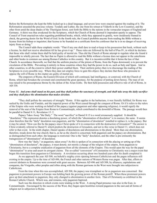 4
especially for the purpose of exterminating this heresy that Justinian decreed the Pope to be the head of the church and the “corrector
of heretics”. The Bible soon came to be regarded as a dangerous book that should not be read by the common people. All questions of
biblical dispute were to be submitted to the Pope. Thus was indignity heaped upon God's word. From J. A. Wylie, “The Papacy”, pp.
180, 181, we find this revealing report:
"One would have thought that the Church of Rome had removed her people to a safe distance from the Scriptures. She has
placed the gulf of tradition between them and the Word of God. She has removed them still farther from the sphere of danger, by
providing an infallible interpreter, whose duty it is to take care that the Bible shall express no hostility to Rome. But, as if this were
not enough, she has labored by all means in her power to prevent the Scriptures coming in any shape into the hands of her people.
Before the Reformation she kept the bible locked up in a dead language, and severe laws were enacted against the reading of it. The
Reformation unsealed the precious volume. Tyndale and Luther, the one from his retreat at Vildorfe in the Low Countries, and the
other from amid the deep shades of the Thuringian forest, sent forth the Bible to the nations in the vernacular tongues of England and
Germany. A thirst was thus awakened for the Scriptures, which the Church of Rome deemed it imprudent openly to oppose. The
Council of Trent enacted ten rules regarding prohibited books, which, while they appeared to gratify, were insidiously framed to
check, the growing desire for the Word of God. In the fourth rule, the Council prohibits anyone from reading the Bible without a
license from his bishop or inquisitor; that license to be founded on a certificate from his confessor that he is in no danger of receiving
injury from so doing.”
The Council adds these emphatic words: “That if any one shall dare to read or keep in his possession that book, without such
a license, he shall not receive absolution till he has given it up.” These rules are followed by the bull of Pius IV, in which he declares
that those who shall violate them shall be held guilty of mortal sin. Thus did the Church of Rome attempt to regulate what she found it
impossible to wholly prevent. The fact that no Papist is allowed to read the Bible without a license does not appear in the catechisms
and other books in common use among Roman Catholics in this country. But it is incontrovertible that it forms the law of that
Church. In accordance therewith, we find that the uniform practice of the priests of Rome, from the Popes downward, is to prevent the
circulation of the Bible. Preventing it entirely in those countries where they had the power to do so, such as Italy and Spain. And in
other countries, to all the extent to which their power enabled them. Their uniform policy then is to discourage the reading of the
Scriptures in every possible way. Where they dare not employ force to gain this object, they declare that those who presume to
oppose the will of Rome in this matter are guilty of mortal sin.
The emperors of Rome, the Eastern Division of which still continued, had intelligence, or connived, with the Church of
Rome, which had forsaken the covenant and constituted the great apostasy, for the purpose of putting down heresy. The man of sin
was raised to his presumptuous throne by the defeat of the Arian Goths. He then held possession and effective rule of all of Rome, in
AD 538.
Verse 31. And arms shall stand on his part, and they shall pollute the sanctuary of strength, and shall take away the daily sacrifice
and they shall place the abomination that makes desolate.
"They shall pollute the sanctuary of strength," Rome. If this applies to the barbarians, it was literally fulfilled; for Rome was
sacked by the Goths and Vandals, and the imperial power of the West ceased through the conquest of Rome. Or if it refers to the rulers
of the Empire who were working on behalf of the papacy (against paganism and other opposing religions), it would signify the
removal of the seat of the Empire from Rome to Constantinople, which contributed to the downfall of Rome. The passage would then
be parallel to Daniel 8:11, Revelation 13: 2.
Papacy Takes Away "the Daily." The word "sacrifice" in Daniel 8:13 is a word erroneously supplied. It should be
"desolation." The expression denotes a desolating power, of which the “abomination of desolation” is in essence, the same. It seems
clear therefore that the "daily" desolation was paganism, and the "abomination of desolation" installed to replace it, is the papacy. But
it may be asked, “How can this be the papacy since Christ spoke of it in connection with the destruction of Jerusalem?” The answer is
Christ evidently referred to Daniel 9, which predicts the destruction of Jerusalem, and not to this verse in Daniel 11, which does not
refer to that event. In the ninth chapter, Daniel speaks of desolations and abominations in the plural. More than one abomination,
therefore, treads down the true church; that is, as far as the church is concerned, both paganism and the papacy are abominations. But
as distinguished from each other, the language is restricted. One is the "daily" desolation, and the other is pre-eminently the
transgression of "abomination" of desolation.
How was the "daily," or paganism, taken away? As this is spoken of in connection with the placing or setting up of the
“abomination of desolation”, the papacy, it must denote, not merely a change of the religion of the empire, from paganism to
Christianity, but to a complete eradication of paganism from all the elements of the Empire. This would open the way for the papal
“abomination” to arise and assert its arrogant claims. The so-called “conversion” of Constantine to Christianity was a major event that
began this transition from paganism to Christianity. A revolution occurring about two hundred years after his death completed it.
As we approach the year AD 508, we behold a mighty crisis ripening between Catholicism and the pagan influences still
existing in the empire. Up to the time of AD 496, the French and other nations of Western Rome was pagan. After that, efforts to
convert idolaters to Romanism were crowned with great success. Between AD 496 and AD 508, by alliances, capitulations and
conquests, the Visigoths, other peoples and tribes along with the Roman garrisons in the West were brought into subjection to
Catholicism.
 