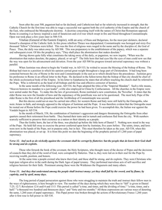 5
From the time when this was accomplished, AD 508, the papacy was triumphant so far as paganism was concerned. But
paganism in prominent powers in Europe was holding back the growing power of the Roman pontiff. When these prominent powers
gave up their attachment to paganism, they only changed to abomination in another form. That of Christianity as exhibited in the
Roman Catholic Church. Which was, and remains, only paganism baptized.
Such was the direction in which events were tending in the West. A strong Papal presence was also in the East, in
Constantinople. Encouraged by the success of the West, they began open hostilities toward paganism in the east and all forms of
religion not in subjection to Rome.
Soon after the year 508, paganism had so far declined, and Catholicism had so far relatively increased in strength, that the
Catholic Church for the first time was able to wage a successful war against both the civil authority of the Empire and the church of
the East, who embraced the Monophysite doctrine. A doctrine concerning itself with the nature of Christ that Romanism opposed.
Rome in counting it as heresy inspired a zeal of fanaticism and civil war which swept in fire and blood throughout Constantinople.
Open war took place a few years later in 508-518.
Vitalian (General of the Eastern Empire), with an army of Huns and Bulgarians, for the most part idolaters, declared
himself a champion of the Catholic faith. In this pious rebellion Thrace was depopulated, Constantinople was besieged and sixty-five
thousand “fellow” Christians were killed. This was the first of religious wars waged in the name and by the disciples of, the God of
Peace. Thus, the daily was taken away by AD 508. This was preparatory to the establishment of the papacy, which was a separate
and subsequent event. Of this the prophecy says, "They shall place the abomination that makes desolate."
Having shown quite fully what constitutes the taking away of the daily, or paganism, we now inquire, “When was the
abomination that makes desolate, the papacy, placed, or set up?” The little horn that had eyes like the eyes of man could now see that
the way was open for his advancement and elevation. From the year AD 508 his progress toward universal supremacy was without a
parallel.
When Justinian was about to begin the Vandal war, in AD 533, he wished to secure the blessing of the bishop of Rome. The
Bishop had risen to a position in which his opinion carried great weight throughout a large part of Christendom. It had long been
contested between the city of Rome in the west and Constantinople in the east as to which should have the precedence. Justinian gave
his preference to Rome in an official letter to the Pope. He declared in the fullest terms that the bishop of that city should be chief of
the whole ecclesiastical body of the Empire. In his letter to Epiphanius he states that all affairs touching the church shall be referred to
the Pope. Who is referred to as the head of all bishops and the true and effective corrector of heretics.
In the same month of the following year, AD 534, the Pope adopted the titles of the “Imperial Mandate”. Such a title means,
“Heaven bestows its mandate to a just leader”, a title also employed in China by Confucianism. All the churches in the Empire were
now united under the Pope. To make this the law of government, Rome instituted a new constitution, the 'Novellae'. It states that the
elder Rome was now the founder of laws and the supremacy of the pontificate was not to be questioned. The most holy Pope of the
elder Rome is the first of all the priesthood and the Archbishop of Constantinople was second.
But this decree could not at once be carried into effect; for western Rome and Italy were still held by the Ostrogoths, who
were Arians in faith, and strongly opposed to the religion of Justinian and the Pope. It was therefore evident that the Ostrogoths must
be rooted out of Rome before the Pope could exercise the power he had been given. To accomplish this, the Italian war against the
Vandals began in AD 534.
In the month of March, 538, the combination of Justinian’s aggression and dangers threatening the Ostrogoths from other
quarters caused their retirement from battle. They burned their tents and in tumult and confusion fled from the city. With numbers
scarcely sufficient to preserve their existence as a nation or their identity as a people.
Thus the Gothic horn, the last of the three, was plucked up before the little horn of Daniel 7. Nothing now stood in the way
of the Pope. He held full sway to exercise the power conferred upon him by Justinian, five years before. The saints, times, and laws
were now in the hands of the Pope, not in purpose only, but in fact. This must therefore be taken as the year, AD 538, when this
abomination was placed, or set up. It is from this point we date the beginning of the prophetic period of 1,260 years of papal
supremacy.
Verse 32. And such as do wickedly against the covenant shall he corrupt by flatteries: but the people that do know their God shall
be strong and do exploits.
Those who forsook the book of the covenant, the Holy Scriptures, who thought more of the decree of Popes and the decisions
of councils than they did of the word of God, were corrupted by flatteries. That is, they were led on in their zeal for the Pope by
receiving wealth, position, and honors.
At the same time a people existed who knew their God, and these shall be strong, and do exploits. They were Christians who
kept pure religion alive in the earth during the Dark Ages of papal tyranny. They performed marvelous acts of self-sacrifice and
religious heroism for their faith. Prominent among these were the Waldenses the Huguenots and many others.
 
