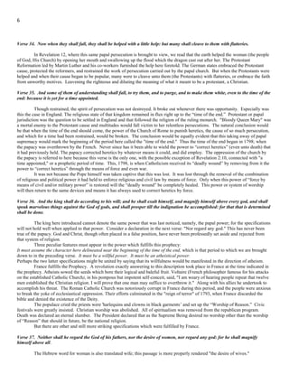 6
Verse 33. And they that understand among the people shall instruct many: yet they shall fall by the sword, and by flame, by
captivity, and by spoil, many days.
.
The long period of papal persecution against those who were struggling to maintain the truth and instruct their fellow men in
the ways of righteousness, is here brought to view. The number of the days during which they were thus to “fall” is given in Daniel
7:25; 12:7; Revelation 12:6 and14 and 13:5. This period is called "a time, and times, and the dividing of time;" "a time, times, and a
half;" "a thousand two hundred and threescore days;" and "forty and two months." All these expressions are various ways of denoting
the same, 1,260 years of papal supremacy. This Papal power was broken through the actions of Revolutionary France 1,260 years
after it first rose to full power in AD 538.
Verse 34. Now when they shall fall, they shall be helped with a little help: but many shall cleave to them with flatteries.
In Revelation 12, where this same papal persecution is brought to view, we read that the earth helped the woman (the people
of God, His Church) by opening her mouth and swallowing up the flood which the dragon cast out after her. The Protestant
Reformation led by Martin Luther and his co-workers furnished the help here foretold. The German states embraced the Protestant
cause, protected the reformers, and restrained the work of persecution carried out by the papal church. But when the Protestants were
helped and when their cause began to be popular, many were to cleave unto them (the Protestants) with flatteries, or embrace the faith
from unworthy motives. Leavening the righteous and diluting the meaning of what it meant to be a protestant, a Christian.
Verse 35. And some of them of understanding shall fall, to try them, and to purge, and to make them white, even to the time of the
end: because it is yet for a time appointed.
Though restrained, the spirit of persecution was not destroyed. It broke out whenever there was opportunity. Especially was
this the case in England. The religious state of that kingdom remained in flux right up to the “time of the end.” Protestant or papal
jurisdiction was the question to be settled in England and that followed the religion of the ruling monarch. "Bloody Queen Mary" was
a mortal enemy to the Protestant cause and multitudes would fall victim to her relentless persecutions. The natural conclusion would
be that when the time of the end should come, the power of the Church of Rome to punish heretics, the cause of so much persecution,
and which for a time had been restrained, would be broken. The conclusion would be equally evident that this taking away of papal
supremacy would mark the beginning of the period here called the "time of the end." Thus the time of the end began in 1798; when
the papacy was overthrown by the French. Never since has it been able to wield the power to “correct heretics” (even unto death) that
it had previously held. The papacy corrected heretics by whatever means it could, and did employ. The oppression of the church by
the papacy is referred to here because this verse is the only one, with the possible exception of Revelation 2:10, connected with "a
time appointed," or a prophetic period of time. This, 1798, is when Catholicism received its “deadly wound” by removing from it the
power to “correct heretics” through the means of force and even war.
It was not because the Pope himself was taken captive that this was lost. It was lost through the removal of the combination
of religious and political power it had held to enforce religious and civil law by means of force. Only when this power of “force by
means of civil and/or military power” is restored will the “deadly wound” be completely healed. This power or system of worship
will then return to the same devices and means it has always used to correct heretics by force.
Verse 36. And the king shall do according to his will; and he shall exalt himself, and magnify himself above every god, and shall
speak marvelous things against the God of gods, and shall prosper till the indignation be accomplished: for that that is determined
shall be done.
The king here introduced cannot denote the same power that was last noticed, namely, the papal power; for the specifications
will not hold well when applied to that power. Consider a declaration in the next verse: "Nor regard any god." This has never been
true of the papacy. God and Christ, though often placed in a false position, have never been professedly set aside and rejected from
that system of religion.
Three peculiar features must appear in the power which fulfills this prophecy:
It must assume the character here delineated near the beginning of the time of the end, which is that period to which we are brought
down to in the preceding verse. It must be a willful power. It must be an atheistical power.
Perhaps the two latter specifications might be united by saying that its willfulness would be manifested in the direction of atheism.
France fulfills the Prophecy. A revolution exactly answering to this description took place in France at the time indicated in
the prophecy. Atheists sowed the seeds which bore their logical and baleful fruit. Voltaire (French philosopher famous for his attacks
on the established Catholic Church), in his pompous but impotent self-conceit, said, "I am weary of hearing people repeat that twelve
men established the Christian religion. I will prove that one man may suffice to overthrow it." Along with his allies he undertook to
accomplish his threat. The Roman Catholic Church was notoriously corrupt in France during this period, and the people were anxious
to break the yoke of ecclesiastical oppression. Their efforts culminated in the "reign of terror" of 1793, when France discarded the
bible and denied the existence of the Deity.
 