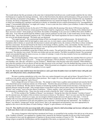 7
The populace cried the priests were 'harlequins and clowns in black garments’ and set up the “Worship of Reason.” Civic
festivals were greatly insisted. Christian worship was abolished. All of spiritualism was removed from the republican program.
Death was declared an eternal slumber. The President declared that as the Supreme Being desired no worship other than the worship
of “Reason” that should in future, be the national religion.
But there are other and still more striking specifications which were fulfilled by France.
Verse 37. Neither shall he regard the God of his fathers, nor the desire of women, nor regard any god: for he shall magnify
himself above all.
The Hebrew word for woman is also translated wife; this passage is more properly rendered "the desire of wives."
This would indicate that this government, at the same time it declared that God did not exist, would trample underfoot the law which
God had given to regulate the marriage institution. And we find from history the atheism and licentiousness of this government in the
same order they are presented in the prophecy. The family had been destroyed. Under the old regime it had been the very foundation
of society, the decree of September 20, 1792 which established divorce was carried still further by the Convention in 1794. The fruit
of which was something the Legislature itself had never dreamt: an immediate divorce could be pronounced on for “incompatibility of
temper” (“irreconcilable differences” we might call it today). It was to come into force within a year at farthest, if either of the couple
should refuse to separate before then.
There was a rush for divorce; by the end of 1793 fifteen months after the passing of the decree 5,994 divorces had been
granted in Paris. Under this Directory women passed from hand to hand by a legal process. What was the fate of the children born of
these successive unions? Some people got rid of them: the number of foundlings in one year rose to 4,000 in Paris and to 44,000 in
other areas. Even when the parents kept the children a tragi-comical confusion was the result. A man would marry several sisters, one
after the other. One citizen presented a petition to the “Five Hundred” (the French legislature) for leave to marry the mother of the
two wives he had already possessed. The family unit was destroyed.
"Nor regard any god." The constitutional bishop of Paris was brought forward in full procession. He declared to the
Convention that the religion which he had taught so many years was, in every respect, a piece of priestly craft. He said it had no
foundation either in history or sacred truth. He disowned, in solemn and explicit terms, the existence of the Deity to whose worship he
had been consecrated. He devoted himself in the future to the homage of liberty, equality, virtue, and morality. He then received a
fraternal embrace from the president of the Convention. Several apostate priests followed the example of this prelate. Many associates
then appeared at the bar, and declared that God did not exist.
All worship was prohibited, except that of liberty and the country. The gold and silver plates of the churches were seized and
desecrated. The churches were closed. The bells were broken and cast into cannons. The Bible was publicly burned. The sacramental
vessels were paraded through the streets on an ass, in a token of contempt. A week of ten days instead of seven was established, and
death was declared an eternal sleep.
The crowning blasphemy, if these orgies of hell would admit to degrees, was performed by the comedian Monvel (a priest of
“Illuminism”) who said: "God if you exist . . . avenge your injured name. I bid you defiance. You remain silent; you dare not launch
your thunders; who, after this, will believe in your existence?" Behold what a man becomes when left to himself! What infidelity is
seen when the restraints of law are thrown off and one takes the power in his own hand! Can it be doubted that these scenes are what
the Omniscient One foresaw and noted on the sacred page? When He pointed out a kingdom to arise and exalt itself above every god,
and disregard them all? France fulfills this prophecy in every regard!
Verse 38. But in his estate shall he honor the God of forces: and a god whom his fathers knew not shall he honor with gold, and
silver, and with precious stones, and pleasant things.
We meet a seeming contradiction in this verse. How can a nation disregard every god, and yet honor “the god of forces”? It
could not at one and the same time hold both of these positions. But it might, for a time, disregard all gods and then introduce a new
system of worship and regard the “god of forces”.
Such a change did occur in France at this time. The attempt to make France a godless nation produced such anarchy that the
rulers feared their power would pass entirely out of their hands. Therefore they perceived that as a political necessity, some kind of
worship must be introduced. But they had no intention of introducing anything which would increase devotion, or develop any true
spiritual character among the people. Only enough religion to keep them in power and give them control of the national forces.
“Liberty” and “country” were at first the objects of adoration. "Liberty, equality, virtue, and morality," the very opposites of anything
they possessed or exhibited in fact. These were the words set forth to describe the “deity” of this atheistic nation.
In 1793 the worship of the “Goddess of Reason” was introduced. During the time when this fantastic “worship of reason”
was the national craze, the leaders of this revolution were known to history as "the atheists." But it was soon seen that the religion of
the “worship of reason”, which was in vogue, was not enough to hold the people and secure the power of the rulers. A form of
worship with even more powerful sanctions followed in which the object of adoration was the "Supreme Being." It was equally
hollow so far as any reformation of life and vital godliness were concerned. It took hold upon the supernatural. The “Goddess of
 