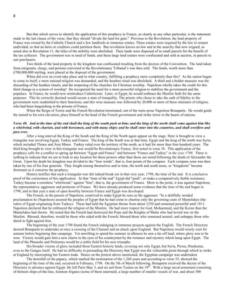 8
Reason” was indeed a "strange god" but the "god of forces" that is, the supernatural and spiritualism, may more appropriately be
applied to this verse in the later phase of France finding a “religion” to gain influence over the people.
Verse 39. Thus shall he do in the most strong holds with a strange god, whom he shall acknowledge and increase with glory: and
he shall cause them to rule over many and shall divide the land for gain.
The system of paganism which had been introduced into France, as exemplified in the worship of the idol set up in the person
of the “Goddess of Reason” was regulated by a heathen ritual, enacted by the National Assembly for the use of the French people,
This continued in force until the appointment of Napoleon to the provisional consulate of France in 1799. The adherents of this
strange religion occupied the fortified places and the strongholds of the nation, as expressed in this verse.
But that which serves to identify the application of this prophecy to France, as clearly as any other particular, is the statement
made in the last clause of the verse; that they should "divide the land for gain." Previous to the Revolution, the land property of
France was owned by the Catholic Church and a few landlords in immense estates. These estates were required by the law to remain
undivided, so that no heirs or creditors could partition them. But revolution knows no law and in the anarchy that now reigned, as
noted also in Revelation 11, the titles of the nobility were abolished. Their lands were disposed of in small parcels for the benefit of
the tax collector. The government was in need of funds, and these large land estates were confiscated and sold at auction, in parcels to
suit purchasers.
Two thirds of the land property in the kingdom was confiscated resulting from the decrees of the Convention. The land taken
from emigrants, clergy, and persons convicted at the Revolutionary Tribunal’s was then sold. The funds, worth more than
£700,000,000 sterling, were placed at the disposal of the government.
When did ever an event take place and in what country, fulfilling a prophecy more completely than this? As the nation began
to come to itself, a more rational religion was demanded, and the heathen ritual was abolished. A third and a bolder measure was the
discarding of the heathen rituals, and the reopening of the churches for Christian worship. Napoleon wholly takes the credit for this
third change in a system of worship! He recognized the need for a more powerful religion to stabilize the government and the
populace. In France, he would now reintroduce Catholicism. Later, in Egypt, he would embrace the Muslim faith for the same
purposes. This he correctly deemed would secure a state of tranquility. The priests who chose to take the oath of fidelity to the
government were readmitted to their functions; and this wise measure was followed by 20,000 or more of these ministers of religion,
who had been languishing in the prisons of France.
When the Reign of Terror and the French Revolution terminated, out of the ruins arose Napoleon Bonaparte. He would guide
the tumult to his own elevation, place himself at the head of the French government and strike terror to the hearts of nations.
Verse 40. And at the time of the end shall the king of the south push at him: and the king of the north shall come against him like
a whirlwind, with chariots, and with horsemen, and with many ships; and he shall enter into the countries, and shall overflow and
pass over.
After a long interval the King of the South and the King of the North again appear on the stage. Here is brought to view a
triangular war involving Egypt, Turkey and France. The king of the South was at that time, Egypt and the king of the north was Syria,
which included Thrace and Asia Minor. Turkey ruled over the territory of the north, as it had for more than four hundred years. The
third king brought to view in this triangular war would be Revolutionary France, first noted in verse 36. This application of the
prophecy calls for a conflict to spring up between “Egypt and France” and between “France and Turkey” in the year 1798. There is
nothing to indicate that we are to look to any location for these powers other than those are noted following the death of Alexander the
Great. Upon his death his kingdom was divided to the “four winds”, that is, four points of the compass. Each compass zone was then
taken by one of his four generals. They fought among themselves and in time, the north and south areas, or “kingdoms” became
dominant as it concerns the prophecy.
History testifies that such a triangular war did indeed break out in that very year, 1798, the time of the end. It is conclusive
proof of the correctness of this application. At that “time of the end” Egypt did "push”, or make a comparatively feeble resistance.
Turkey became a resistless "whirlwind," against "him", that is, the government of France. More to the point, it was against Napoleon,
the representative, aggressor and protector of France. We have already produced some evidence that the time of the end began in
1798; and in that year a state of open hostility between France and Egypt was developed.
The French, in the person of Napoleon, contrived to make Egypt be seen as the aggressor. "In a skillfully worded
proclamation he (Napoleon) assured the peoples of Egypt that he had come to chastise only the governing caste of Mamelukes (the
rulers of Egypt originating from Turkey). These had held the Egyptian throne from about 1250 and remained powerful until 1811.
Napoleon declared that he embraced the religion of the Muslim. He had more respect for God, Mohammed, and the Koran than the
Mamelukes had shown. He noted that the French had destroyed the Pope and the Knights of Malta who had levied war on the
Muslim. Blessed, therefore, would be those who sided with the French, blessed those who remained neutral, and unhappy those who
dared to fight against him.
The beginning of the year 1798 found the French indulging in immense projects against the English. The French Directory
desired Bonaparte to undertake at once a crossing of the Channel and an attack upon England. But Napoleon would wisely wait for
 