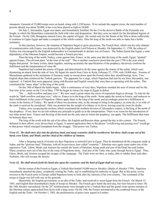9
autumn before beginning that campaign. Yet unwilling to spend his summer in idleness he saw a far-off land, where glory was to be
won. Victory would gain him a new charm in the eyes of his countrymen by the romance and mystery which hung upon Egypt. The
land of the Pharaohs and Ptolemies would be a noble field for his new triumphs.
His broader visions of glory included those Eastern historic lands, covering not only Egypt, but Syria, Persia, Hindustan,
even to the Ganges itself. He had no difficulty in persuading the Directory that Egypt was the vulnerable point through which to strike
at England by intercepting her Eastern trade. Hence on the pretext above mentioned, the Egyptian campaign was undertaken.
The downfall of the papacy, which marked the termination of the 1,260 years and according to verse 35, showed the
beginning of the time of the end, occurred in February, 1798. On the 5th of March following, Bonaparte received the decree of the
Directory to advance against Egypt. He left Paris May 3, and set sail from Toulon on the 19th
. With a large naval armament consisting
of thirteen ships-of-the-line, fourteen frigates (some of them unarmed), a large number of smaller vessels of war, and about 300
transports. Upwards of 35,000 troops were on board, along with 1,230 horses. If we include the support crews, the total number of
persons aboard was about 50,000; it has even been placed as high as 54,000.
On July 2, Alexandria, Egypt was taken, and immediately fortified. On the 21st the decisive Battle of the Pyramids was
fought, in which the Mamelukes contested the field with valor and desperation. But they were no match for the disciplined legions of
the French. On the 25th, Bonaparte entered Cairo, the capital of Egypt. He waited only for the floods of the Nile to drain sufficiently
to continue to Upper Egypt and make a conquest of the whole country. Thus the king of the south was able to make but a feeble
resistance.
At this juncture, however, the situation of Napoleon began to grow precarious. The French fleet, which was his only channel
of communication with France, was destroyed by the English under Lord Nelson at Aboukir. On September 11, 1798, the sultan of
Turkey was encouraged by the English ambassadors at Constantinople to declare war on France. The Sultan feared that Egypt, a semi
dependency of the Ottoman Empire, would become a French province.
Thus the king of the north, Turkey, came against him, France, in the same year that the king of the south, Egypt, "pushed”
against France. This all took place "at the time of the end!" This is another conclusive proof that the year 1798 is the year which
begins that period. So many events, taken together, meeting accurately the specifications of the prophecy, decisively confirms the
fulfillment and the interpretation of verse 40.
Napoleon had crushed the armies of Egypt, and determined to do the same against the armies of the sultan, which were
threatening an attack from the side of Asia. He began his march from Cairo to Syria, February 27, 1799, with 18,000 men. Swarms of
Mussulmans gathered in the mountains of Samaria, ready to swoop down upon the French when they should besiege Acre. Two
English ships then reinforced the Turkish garrison. The apparatus for a siege, which Napoleon had sent by sea from Alexandria, was
captured. A Turkish fleet soon appeared, along with Russian and English vessels that were then co-operating with the sultan. This
constituted the "many ships" of the king of the north.
On the 18th of March the battle began. After a continuance of sixty days, Napoleon sounded the note of retreat and for the
first time in his career on the 21st of May, 1799 he began to retrace his steps to Egypt in defeat.
"He . . . shall overflow and pass over.” We now reach a point where the views of expositors begin to diverge. To who do the
words he "shall overflow and pass over," refer to, France or to the king of the north. Some apply the words to France, and endeavor to
find a fulfillment in the career of Napoleon. Others apply them to the king of the north, and accordingly point for a fulfillment to
events in the history of Turkey. We speak of these two positions only, as the attempt to bring in the papacy, as some do, is so wide of
the mark it need not be considered. Only one position has the weight of evidence in its favor, leaving scarcely room for doubt.
Turkey, now occupying the territory which constituted the northern division of Alexander's empire, is the king of the north of
this prophecy. If not, then we are left without any principle to guide us in the interpretation. There is no room for the introduction of
any other power here. France and the king of the north are the only ones to whom the prophecy, can apply. The fulfillment then must
lie between these two.
The king of the north with the aid of his allies, the English and Russian ships, gained the day in this contest. The French,
defeated in their efforts, were driven back to Egypt. A natural application then to the phrase "overflowing and passing over" would go
to that power which emerged triumphant from the struggle. That power was Turkey.
Verse 41. He shall enter also into the glorious land, and many countries shall be overthrown: but these shall escape out of his
hand, even Edom, and Moab, and the chief of the children of Ammon.
After a fatiguing march of twenty-six days Napoleon re-entered Cairo in Egypt. Thus he abandoned all the conquests made in
Judea, and the "glorious land," Palestine, with all its provinces, here called "countries.” Palestine once again came under rule of the
oppressive Turk. Edom, Moab, and Ammon lay outside the limits of Palestine, being south and east of the Dead Sea and Jordan.
These countries were out of the line of the route of Napoleons army. And also of the Turks who came through Syria to Egypt. Thus,
Edom, Moab, and Ammon escaped the ravages of the campaign. The Turks were not then, or today, able to subdue these and other
Arabians, who still occupy the deserts.
 