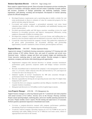 Business Operations Director          11/06-2/10    Sage Listings, LLC
Raise capital to support business growth. Direct all product development activities including the
creation of wireframes, web designs, analytics and web content. Leadership of people, partners
and investors. Formation of strategic partnerships and marketing campaigns, contract
negotiations, staff planning, recruiting and development. Development of internal operating
systems for efficient management.

      Developed business requirements and a marketing plan to build a website for real
      estate professionals to discover estimates of value for commercial property for free
      and in real-time using the Internet.
      Co-created and project managed a personalized automatic real estate based
      valuation demo website for office, retail, hospitality and multifamily housing asset
      owners and investors.
      Provided operational audits and 360 degree associate consulting reviews for small
      businesses to streamline processes and improve management efficiencies, saving
      employers thousands of dollars in training costs.
      Developed the company’s business model, 5-year pro forma, and staffing plan as a
      means to raise investment capital and set milestones to increase value for investors.
      Created the vision that formed the company’s brand. This guided the origination of
      all power point presentations for investment offerings and partnership
      opportunities, executive summaries, letters of intent, job descriptions and more.

Regional Director       3/06-10/07     Weidner Apartment Homes
Aggressively manage 12 multifamily housing communities containing 2,373 housing units with
annual revenues of $22 million. Recruit, train, and coach 65 associates and several cross-
functional teams. Authorize, manage and direct each property budget and marketing plan.
Create innovative marketing plans to reach target markets. Develop strategies to improve
operations, occupancy and income while identifying growth opportunities.

       Implemented company-wide internal directives to include associate benchmark
       performance goals, quarterly corporate audits and budget variance corrective
       action.
       Revised, streamlined and re-marketed the company’s risk management criteria for
       class A vs. B assets, which reduced write-offs and bad debt by 12% and improved
       revenues for move-out charges by 7%.
       Initiated “quality of service” benchmarks for 400 sales associates through a
       performance based “Secret Shopper” program.
       Directly responsible for driving the net operating income more than 5% higher than
       budgeted in 06’ and 07’.
       Created the first ever company acquisition and due diligence checklist to efficiently
       organize business transitions.
       Delegated and directed over $10 million worth of capital improvements.

Area Property Manager           6/99-3/06    CTL Management, Inc.
Support business managers in achieving financial goals for 7 commercial real estate properties
with annual revenues of $12 million. Actively serve on the Strategic Planning committee.
Prepare annual operating budgets, marketing plans, and review monthly operating statements for
all assets. Prepare monthly owner’s reports. Provide training and supervision to 35 associates.
Perform quarterly operational inspections to benchmark team results.

       Co-wrote a company-directives manual with company performance guidelines,
       introducing 30 process training procedures for 60 management teams.
       Creatively reduced company operating expenses by over $1,775,000 in one year by
       marketing ratio utility billing services on 17 different real estate assets, which re-
       appropriated costs back to the tenants.
 