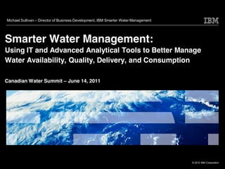 Michael Sullivan   Director of Business Development, IBM Smarter Water Management




Smarter Water Management:
Using IT and Advanced Analytical Tools to Better Manage
Water Availability, Quality, Delivery, and Consumption

Canadian Water Summit              June 14, 2011




                                                                                    © 2010 IBM Corporation
 