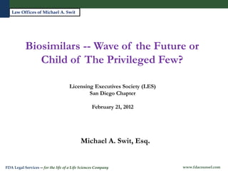 Law Offices of Michael A. Swit




           Biosimilars -- Wave of the Future or
              Child of The Privileged Few?

                                     Licensing Executives Society (LES)
                                             San Diego Chapter

                                                   February 21, 2012




                                            Michael A. Swit, Esq.
   Michael A. Swit, Esq.
   Vice President, Life Sciences
FDA Legal Services -- for the life of a Life Sciences Company             www.fdacounsel.com
 