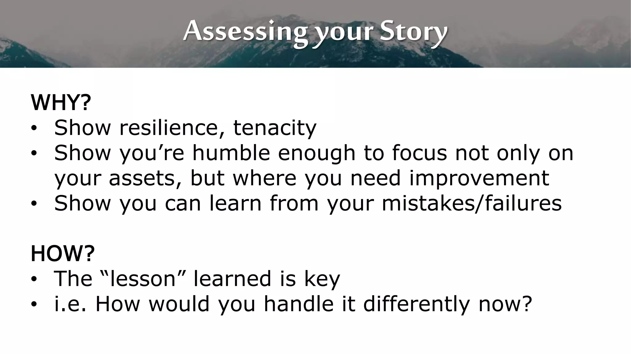 Assessing your Story
WHY?
• Show resilience, tenacity
• Show you’re humble enough to focus not only on
your assets, but where you need improvement
• Show you can learn from your mistakes/failures
HOW?
• The “lesson” learned is key
• i.e. How would you handle it differently now?
 