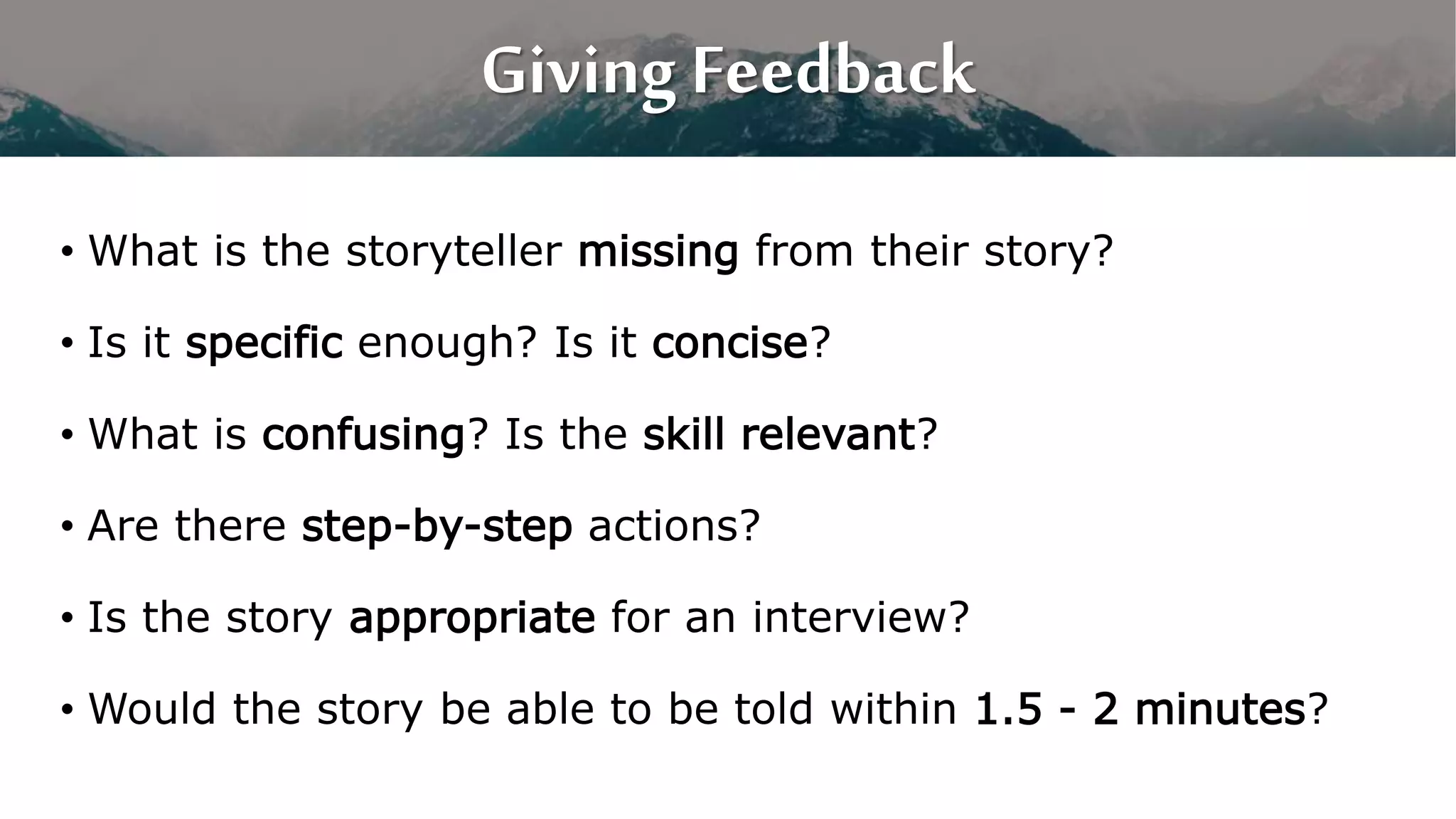 Giving Feedback
• What is the storyteller missing from their story?
• Is it specific enough? Is it concise?
• What is confusing? Is the skill relevant?
• Are there step-by-step actions?
• Is the story appropriate for an interview?
• Would the story be able to be told within 1.5 - 2 minutes?
 