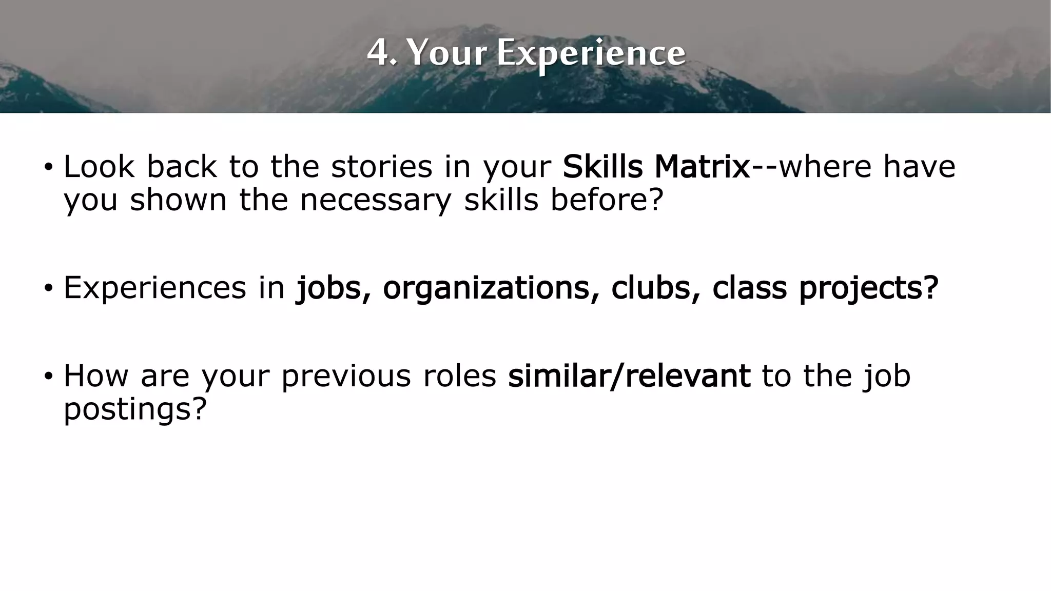 4. Your Experience
• Look back to the stories in your Skills Matrix--where have
you shown the necessary skills before?
• Experiences in jobs, organizations, clubs, class projects?
• How are your previous roles similar/relevant to the job
postings?
 