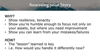 Assessing your Story
WHY?
• Show resilience, tenacity
• Show you’re humble enough to focus not only on
your assets, but where you need improvement
• Show you can learn from your mistakes/failures
HOW?
• The “lesson” learned is key
• i.e. How would you handle it differently now?
 