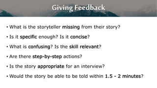 Giving Feedback
• What is the storyteller missing from their story?
• Is it specific enough? Is it concise?
• What is confusing? Is the skill relevant?
• Are there step-by-step actions?
• Is the story appropriate for an interview?
• Would the story be able to be told within 1.5 - 2 minutes?
 