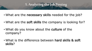 1. Analyzing the Job Posting
• What are the necessary skills needed for the job?
• What are the soft skills the company is looking for?
• What do you know about the culture of the
company?
• What is the difference between hard skills & soft
skills?
 