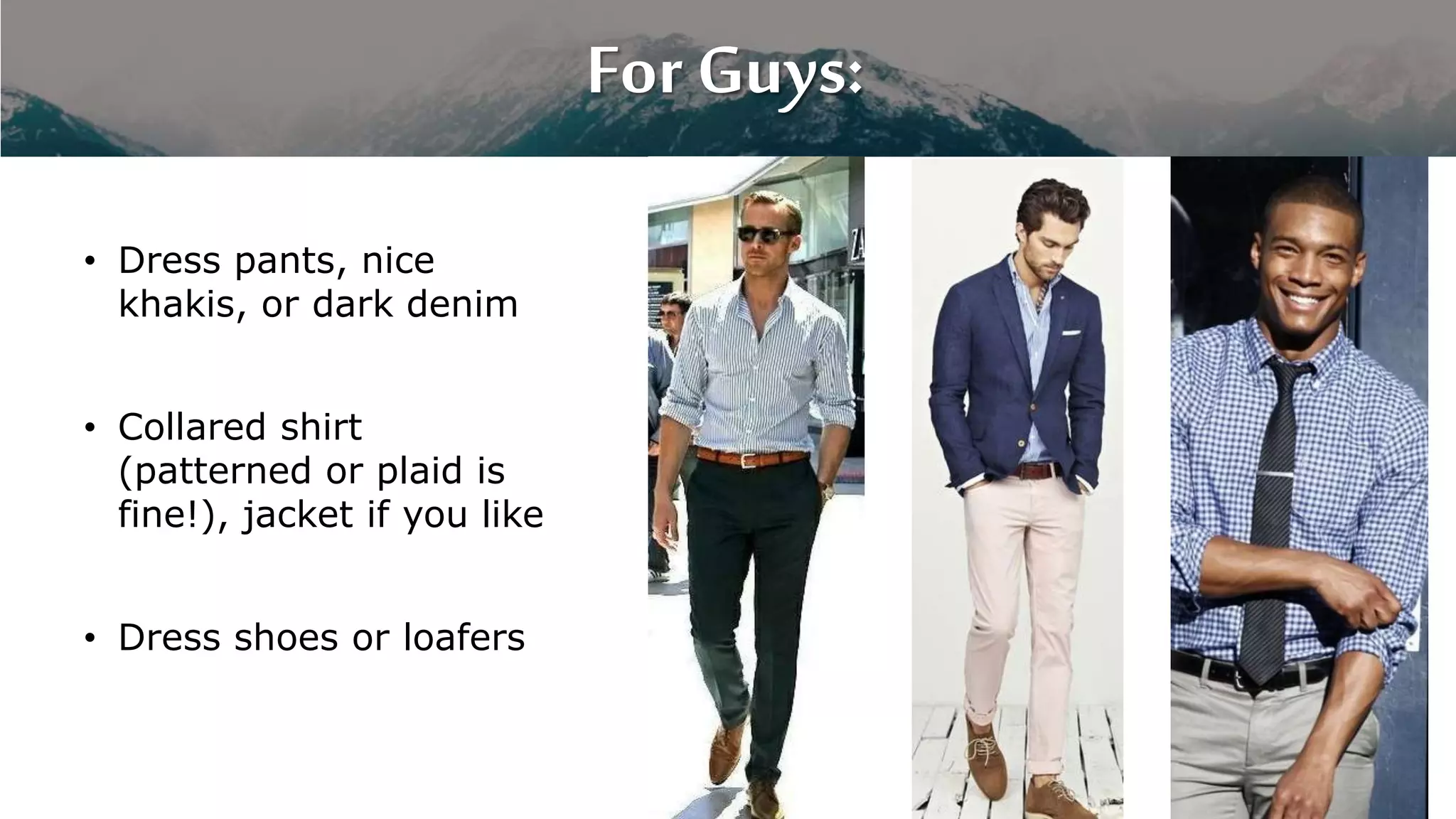 For Guys:
• Dress pants, nice
khakis, or dark denim
• Collared shirt
(patterned or plaid is
fine!), jacket if you like
• Dress shoes or loafers
 