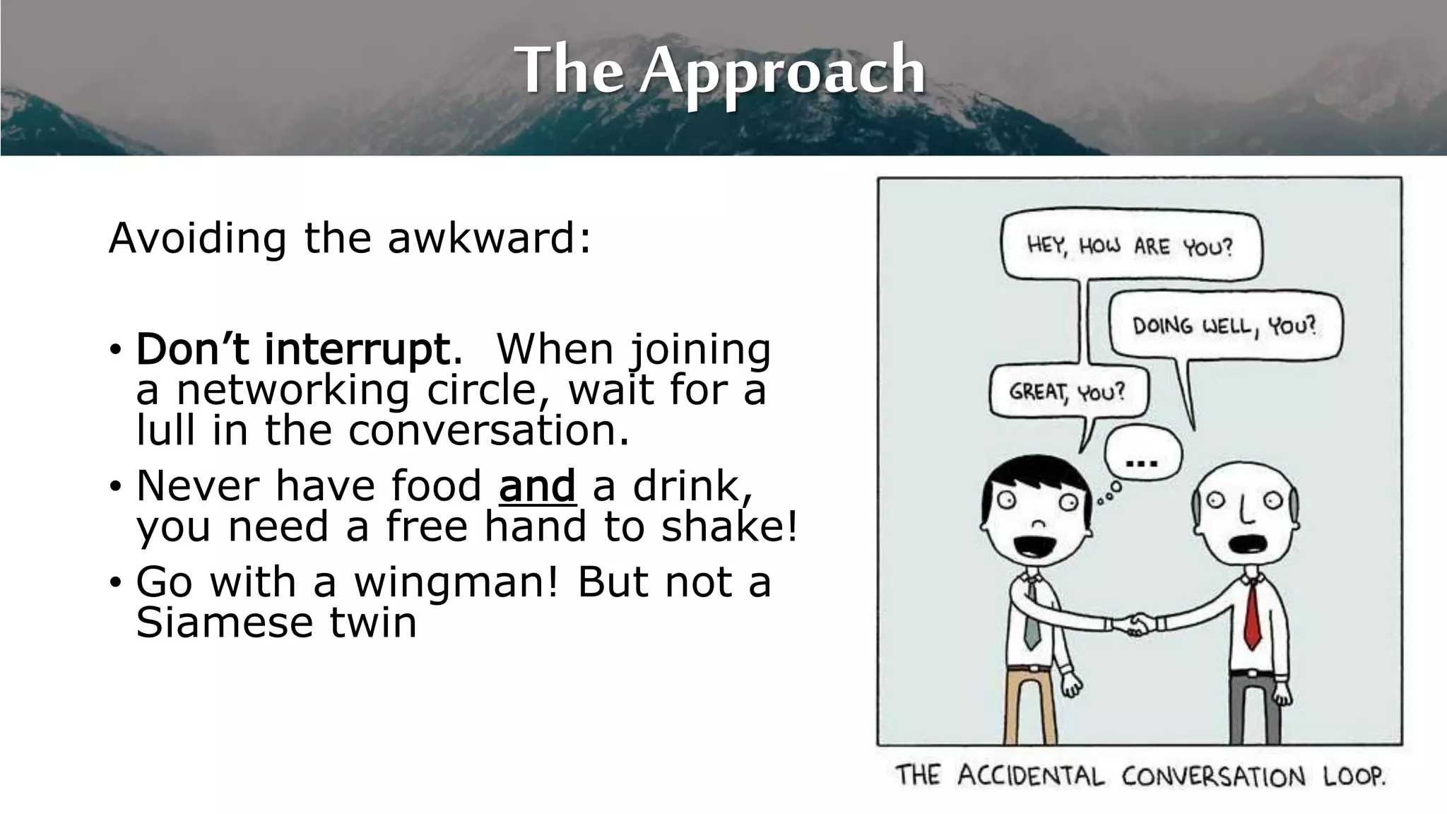 The Approach
Avoiding the awkward:
• Don’t interrupt. When joining
a networking circle, wait for a
lull in the conversation.
• Never have food and a drink,
you need a free hand to shake!
• Go with a wingman! But not a
Siamese twin
 