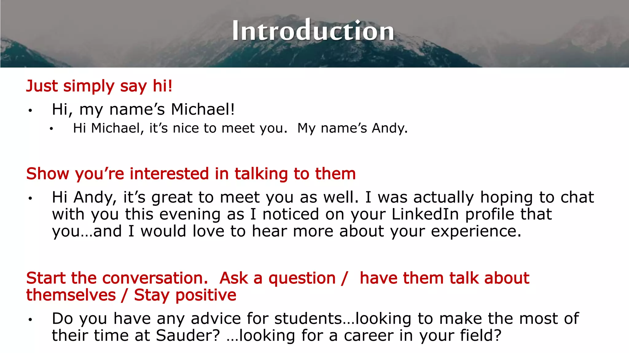 Introduction
Just simply say hi!
• Hi, my name’s Michael!
• Hi Michael, it’s nice to meet you. My name’s Andy.
Show you’re interested in talking to them
• Hi Andy, it’s great to meet you as well. I was actually hoping to chat
with you this evening as I noticed on your LinkedIn profile that
you…and I would love to hear more about your experience.
Start the conversation. Ask a question / have them talk about
themselves / Stay positive
• Do you have any advice for students…looking to make the most of
their time at Sauder? …looking for a career in your field?
 