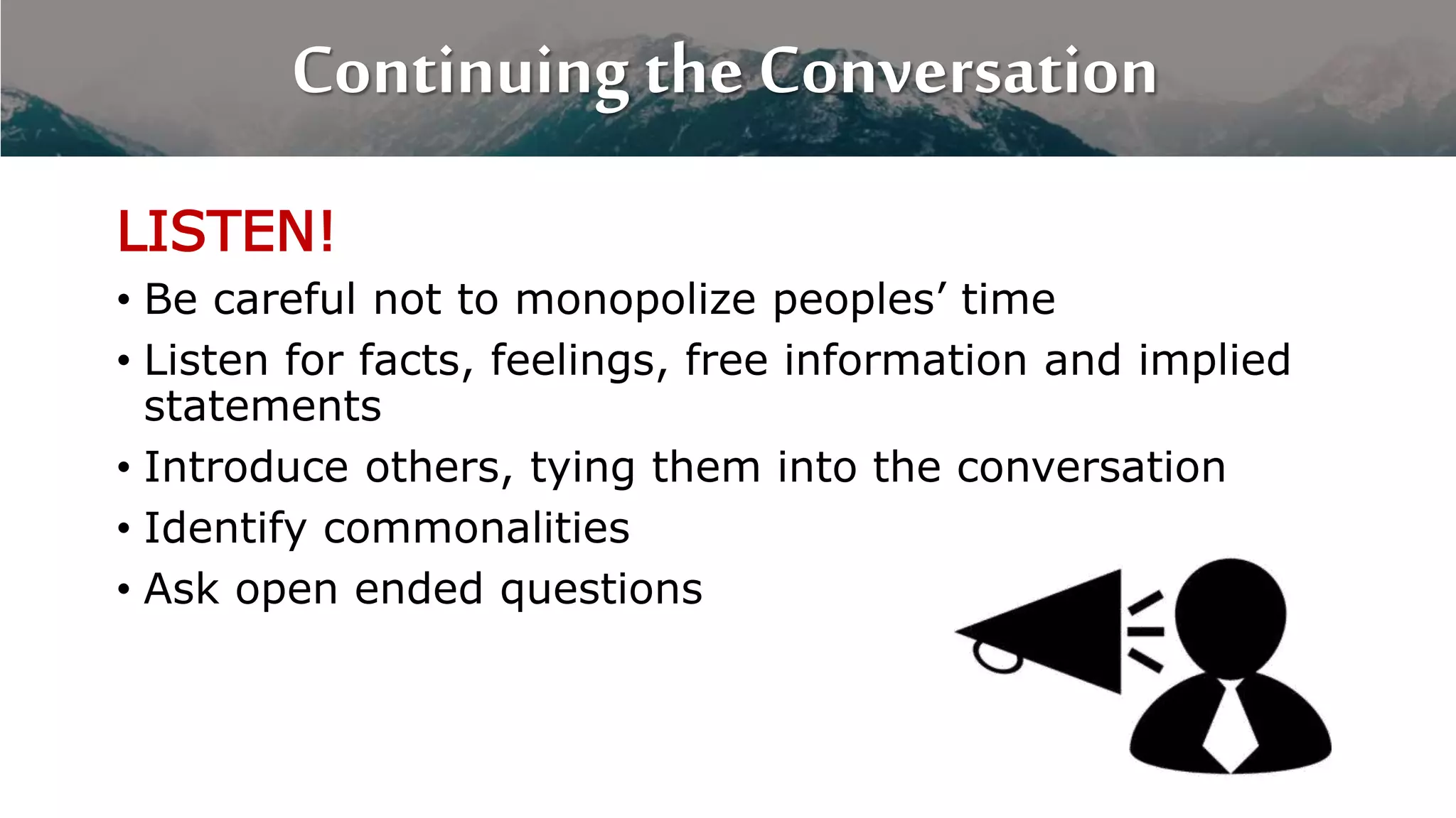 Continuing the Conversation
LISTEN!
• Be careful not to monopolize peoples’ time
• Listen for facts, feelings, free information and implied
statements
• Introduce others, tying them into the conversation
• Identify commonalities
• Ask open ended questions
 