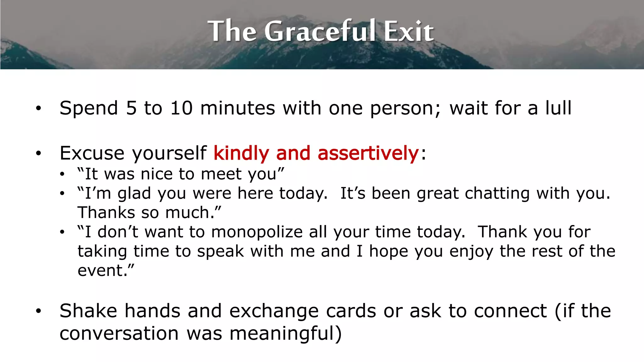 The Graceful Exit
• Spend 5 to 10 minutes with one person; wait for a lull
• Excuse yourself kindly and assertively:
• “It was nice to meet you”
• “I’m glad you were here today. It’s been great chatting with you.
Thanks so much.”
• “I don’t want to monopolize all your time today. Thank you for
taking time to speak with me and I hope you enjoy the rest of the
event.”
• Shake hands and exchange cards or ask to connect (if the
conversation was meaningful)
 