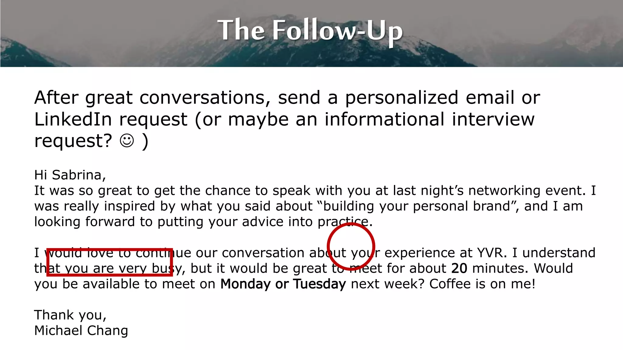 The Follow-Up
After great conversations, send a personalized email or
LinkedIn request (or maybe an informational interview
request?  )
Hi Sabrina,
It was so great to get the chance to speak with you at last night’s networking event. I
was really inspired by what you said about “building your personal brand”, and I am
looking forward to putting your advice into practice.
I would love to continue our conversation about your experience at YVR. I understand
that you are very busy, but it would be great to meet for about 20 minutes. Would
you be available to meet on Monday or Tuesday next week? Coffee is on me!
Thank you,
Michael Chang
 