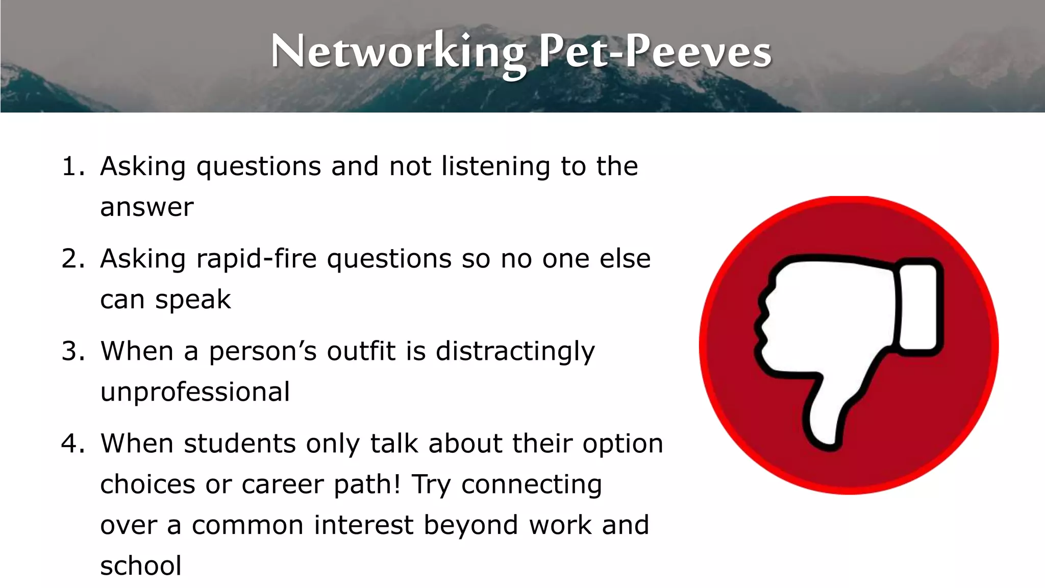 Networking Pet-Peeves
1. Asking questions and not listening to the
answer
2. Asking rapid-fire questions so no one else
can speak
3. When a person’s outfit is distractingly
unprofessional
4. When students only talk about their option
choices or career path! Try connecting
over a common interest beyond work and
school
 