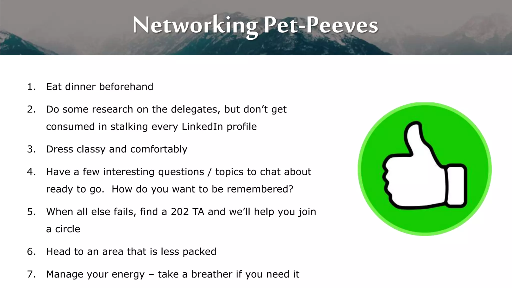 Networking Pet-Peeves
1. Eat dinner beforehand
2. Do some research on the delegates, but don’t get
consumed in stalking every LinkedIn profile
3. Dress classy and comfortably
4. Have a few interesting questions / topics to chat about
ready to go. How do you want to be remembered?
5. When all else fails, find a 202 TA and we’ll help you join
a circle
6. Head to an area that is less packed
7. Manage your energy – take a breather if you need it
 