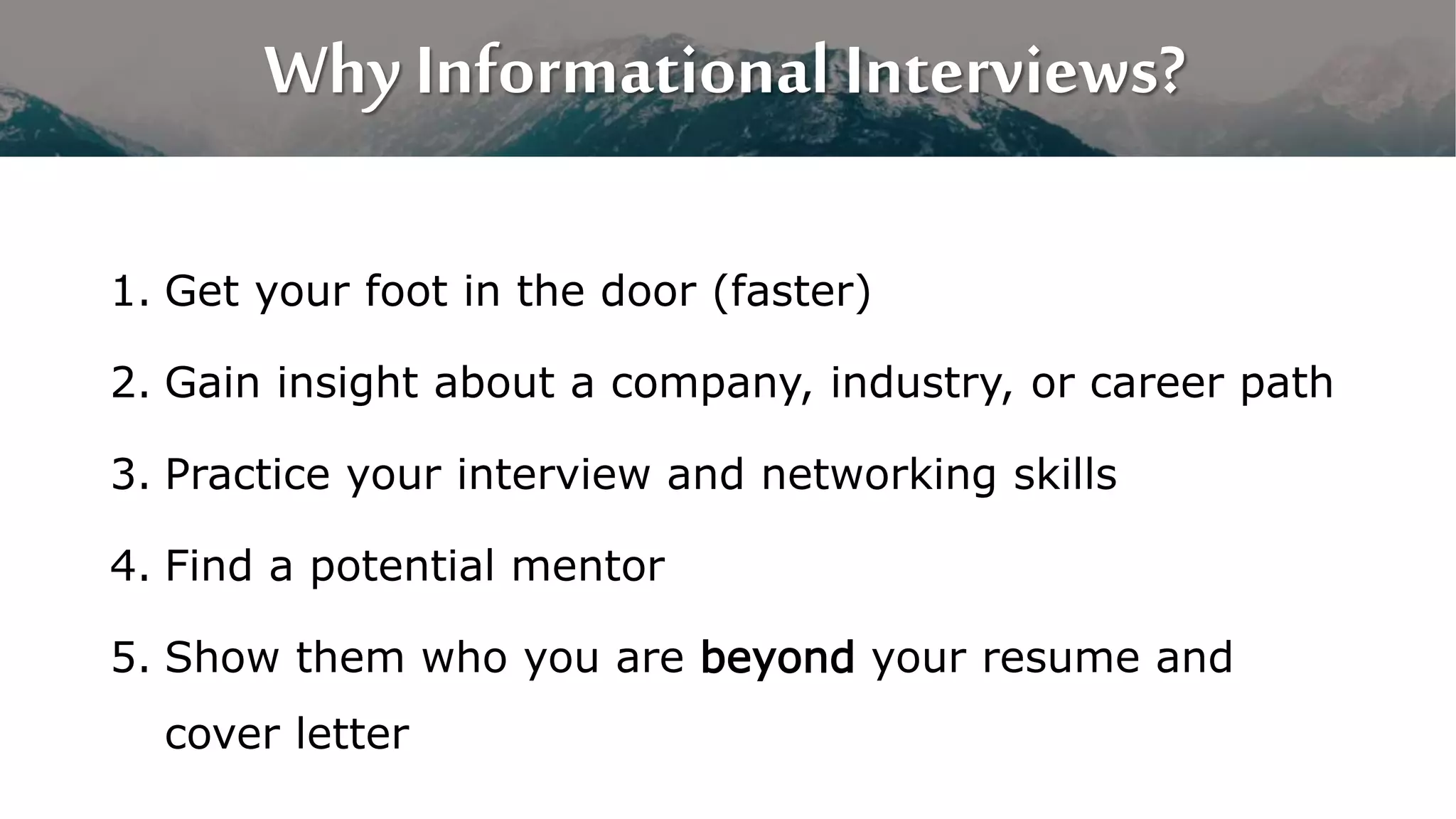Why Informational Interviews?
1. Get your foot in the door (faster)
2. Gain insight about a company, industry, or career path
3. Practice your interview and networking skills
4. Find a potential mentor
5. Show them who you are beyond your resume and
cover letter
 