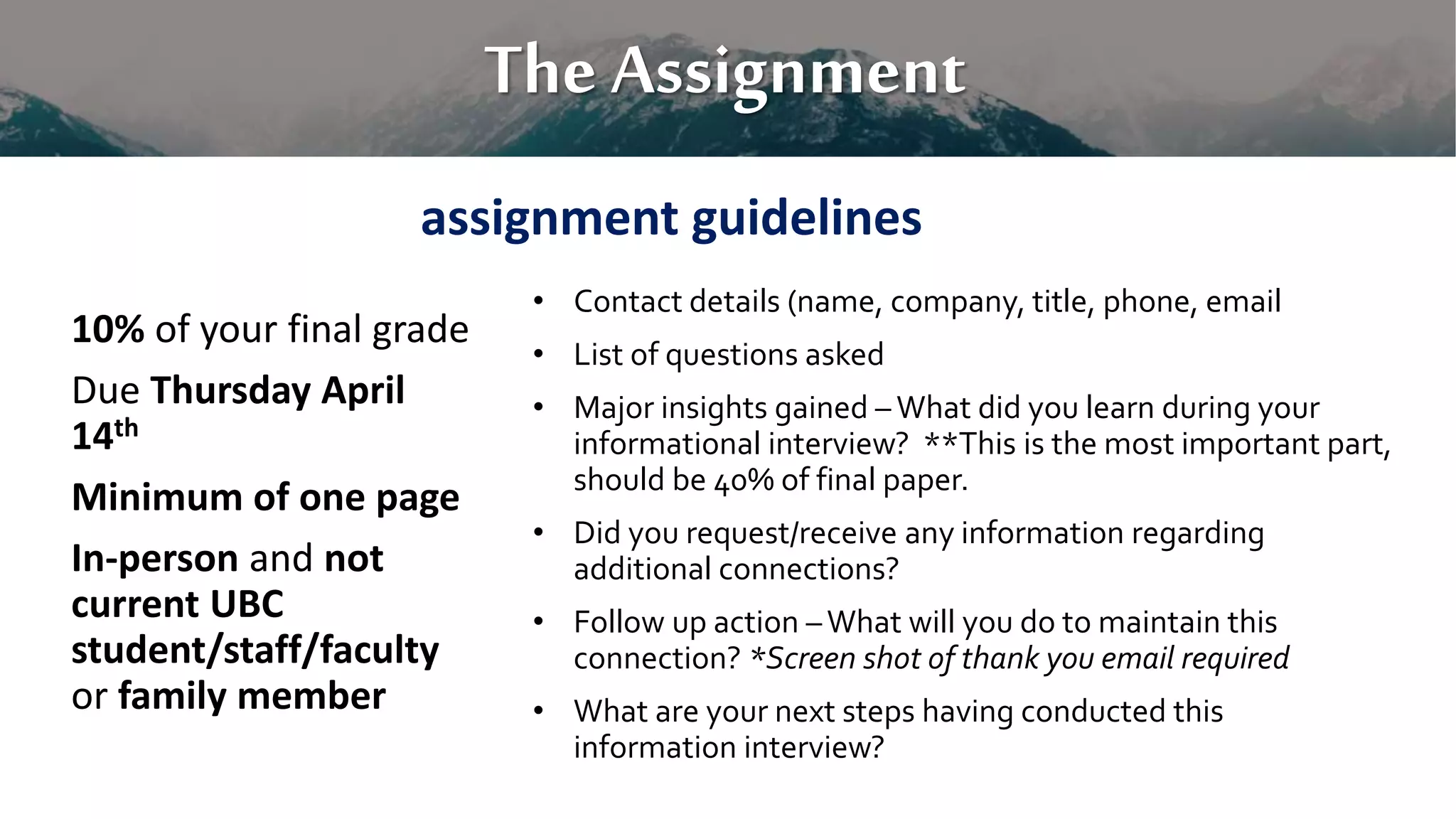 The Assignment
10% of your final grade
Due Thursday April
14th
Minimum of one page
In-person and not
current UBC
student/staff/faculty
or family member
• Contact details (name, company, title, phone, email
• List of questions asked
• Major insights gained – What did you learn during your
informational interview? **This is the most important part,
should be 40% of final paper.
• Did you request/receive any information regarding
additional connections?
• Follow up action –What will you do to maintain this
connection? *Screen shot of thank you email required
• What are your next steps having conducted this
information interview?
assignment guidelines
 