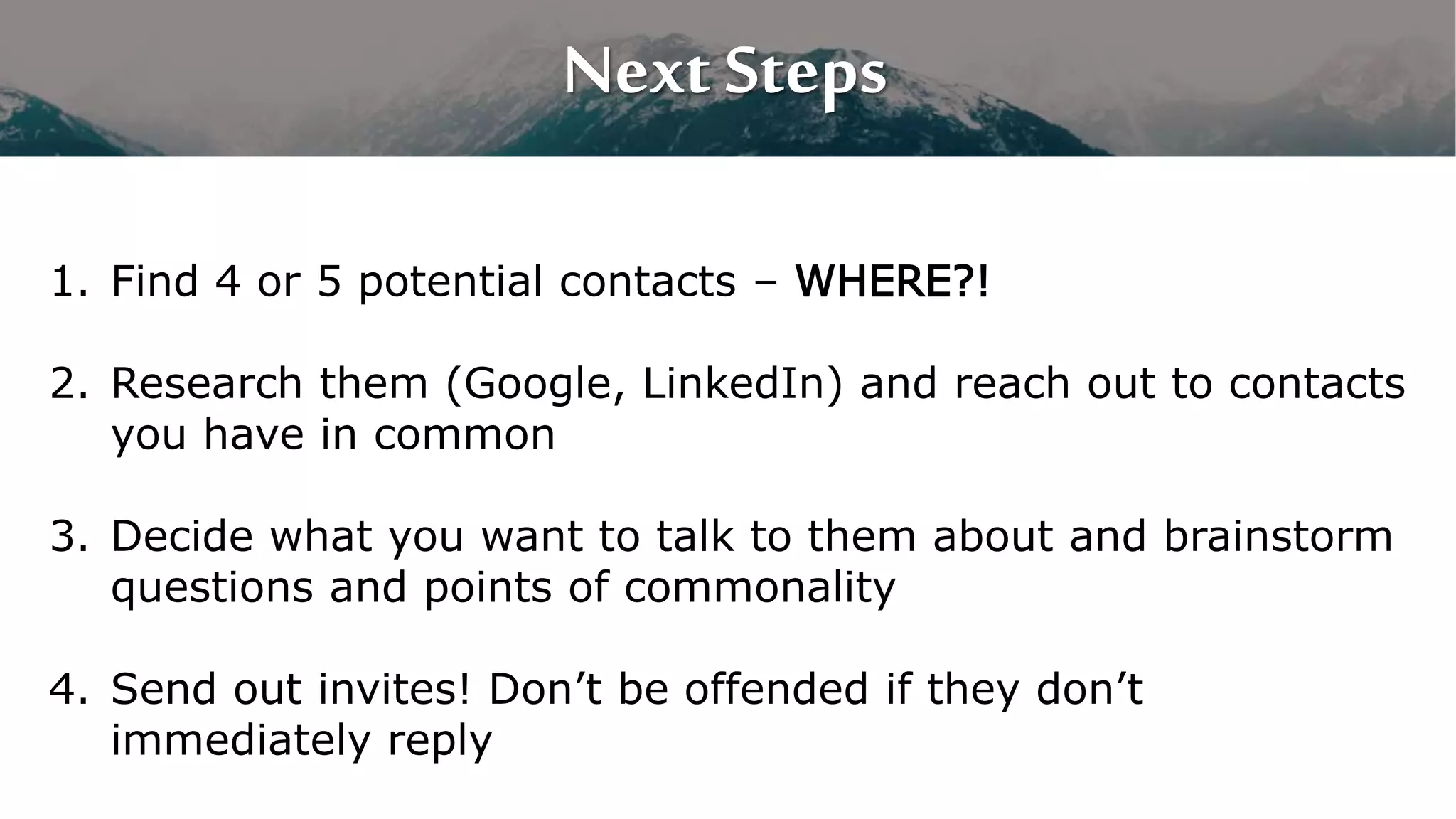 Next Steps
1. Find 4 or 5 potential contacts – WHERE?!
2. Research them (Google, LinkedIn) and reach out to contacts
you have in common
3. Decide what you want to talk to them about and brainstorm
questions and points of commonality
4. Send out invites! Don’t be offended if they don’t
immediately reply
 