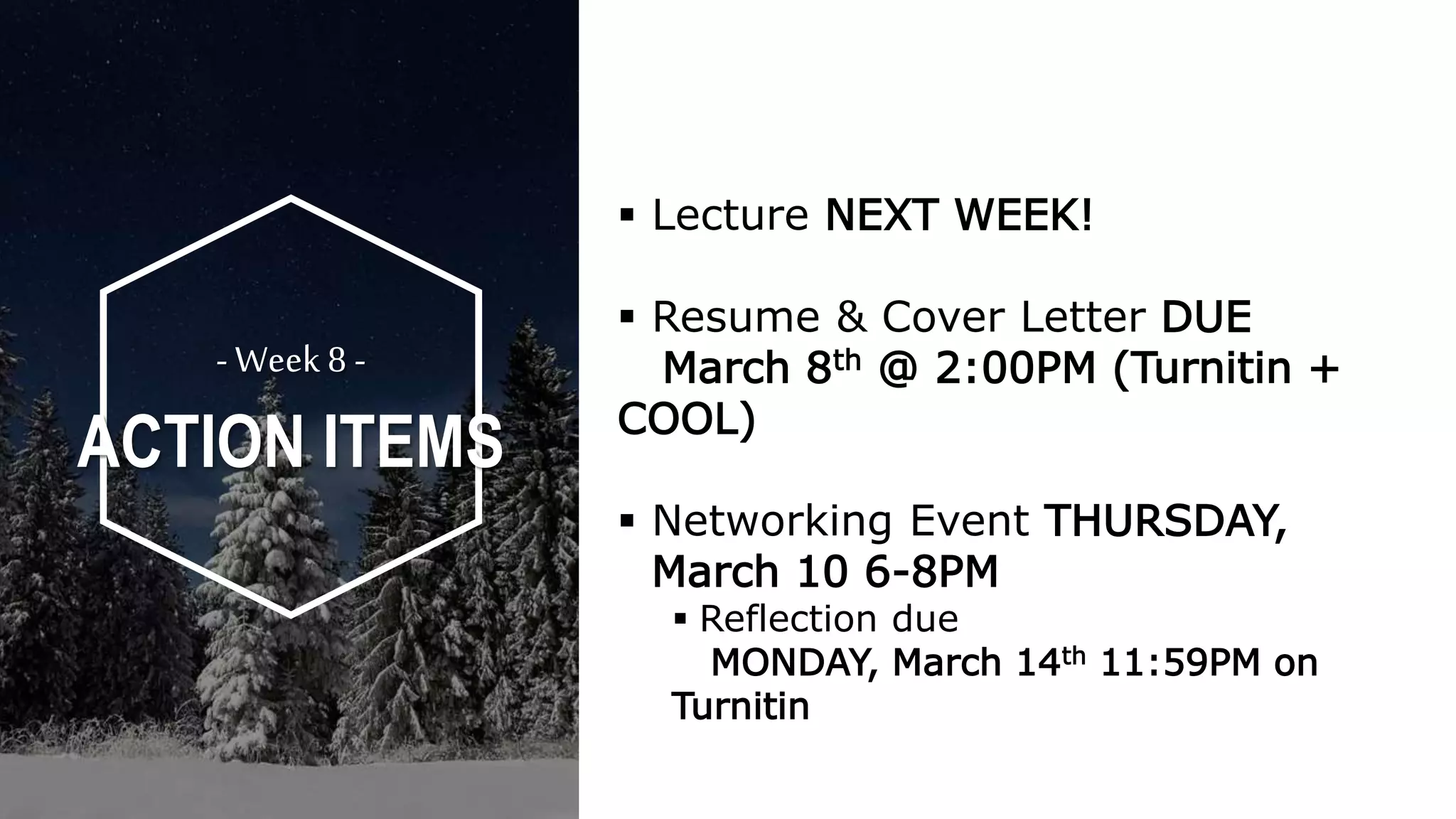  Lecture NEXT WEEK!
 Resume & Cover Letter DUE
March 8th @ 2:00PM (Turnitin +
COOL)
 Networking Event THURSDAY,
March 10 6-8PM
 Reflection due
MONDAY, March 14th 11:59PM on
Turnitin
- Week8 -
ACTION ITEMS
 