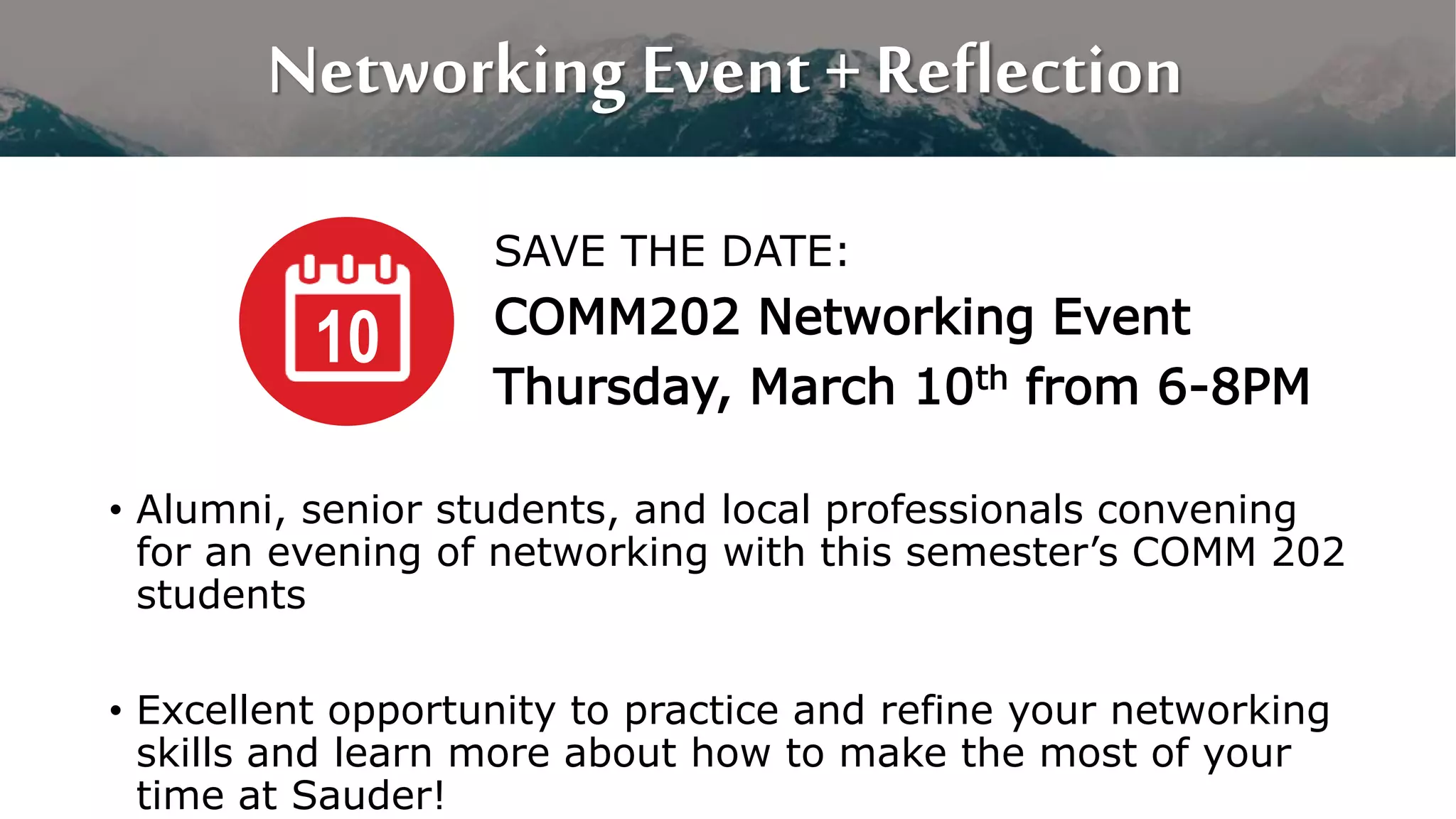 Networking Event + Reflection
SAVE THE DATE:
COMM202 Networking Event
Thursday, March 10th from 6-8PM
10
• Alumni, senior students, and local professionals convening
for an evening of networking with this semester’s COMM 202
students
• Excellent opportunity to practice and refine your networking
skills and learn more about how to make the most of your
time at Sauder!
 