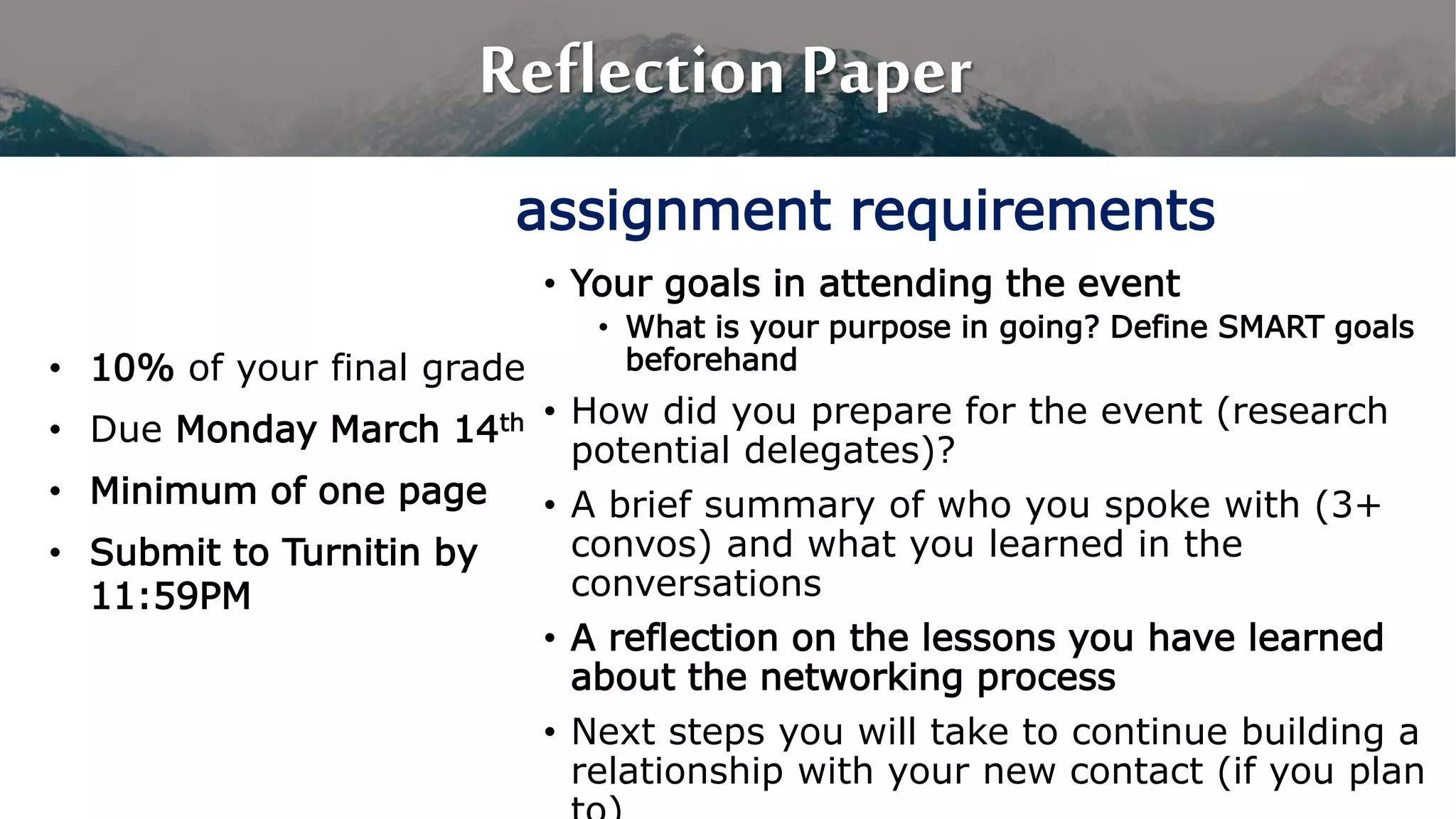 Reflection Paper
• 10% of your final grade
• Due Monday March 14th
• Minimum of one page
• Submit to Turnitin by
11:59PM
• Your goals in attending the event
• What is your purpose in going? Define SMART goals
beforehand
• How did you prepare for the event (research
potential delegates)?
• A brief summary of who you spoke with (3+
convos) and what you learned in the
conversations
• A reflection on the lessons you have learned
about the networking process
• Next steps you will take to continue building a
relationship with your new contact (if you plan
assignment requirements
 