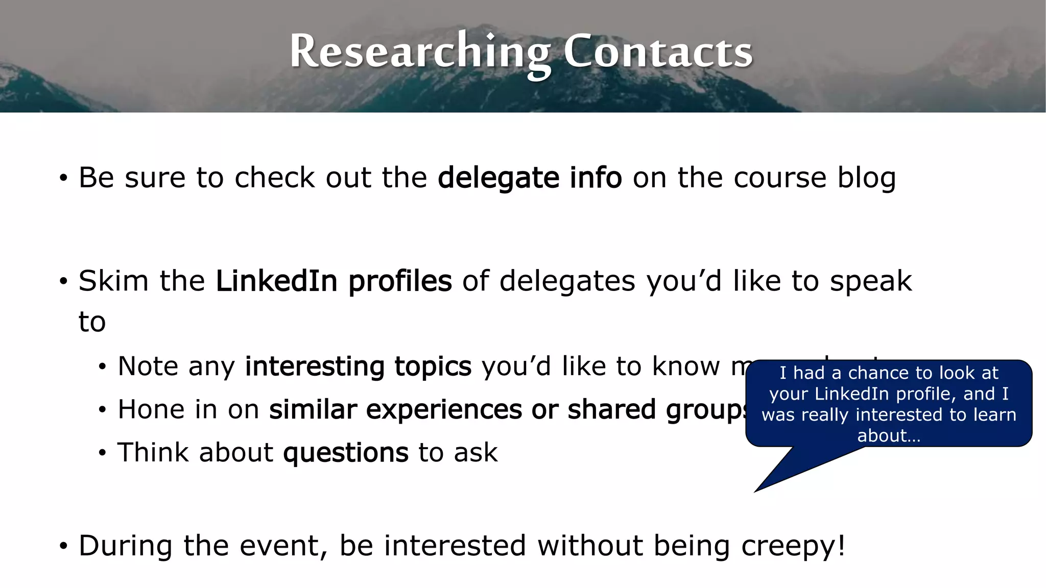 Researching Contacts
• Be sure to check out the delegate info on the course blog
• Skim the LinkedIn profiles of delegates you’d like to speak
to
• Note any interesting topics you’d like to know more about
• Hone in on similar experiences or shared groups
• Think about questions to ask
• During the event, be interested without being creepy!
I had a chance to look at
your LinkedIn profile, and I
was really interested to learn
about…
 