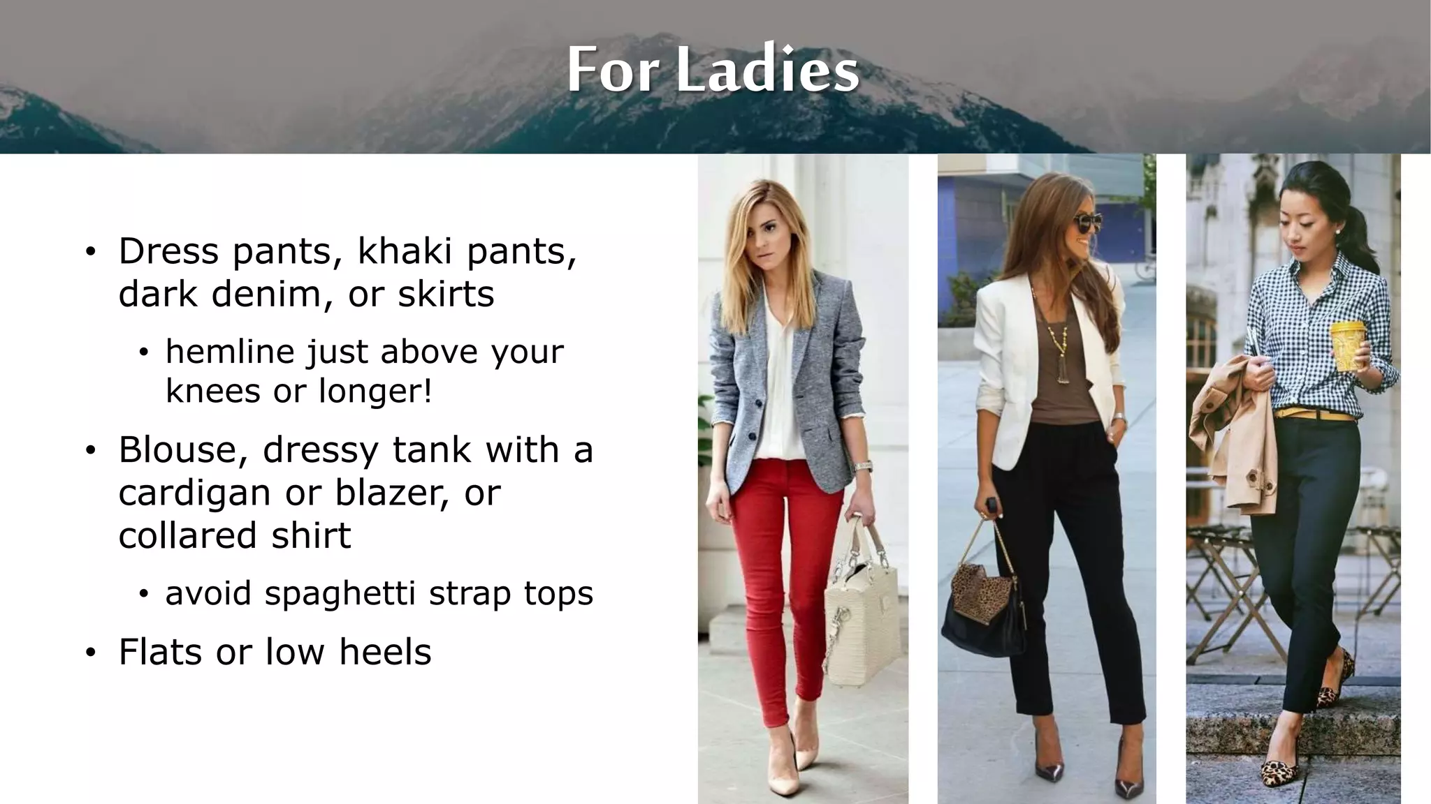 For Ladies
• Dress pants, khaki pants,
dark denim, or skirts
• hemline just above your
knees or longer!
• Blouse, dressy tank with a
cardigan or blazer, or
collared shirt
• avoid spaghetti strap tops
• Flats or low heels
 