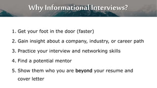 Why Informational Interviews?
1. Get your foot in the door (faster)
2. Gain insight about a company, industry, or career p...