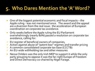  One of the biggest potential economic and fiscal impacts – the
Apple ruling - was not mentioned once. The award and the appeal
are a diversion from the real issue: the acceleration of European
coordination on corporate tax avoidance.
 Only weeks before the Apple ruling the EU Parliament
overwhelmingly (nearly 80%) passed a resolution on corporate tax
avoidance, calling for:
 EU register of beneficial owners of companies,
 Action against abuse of “patent box” regimes and transfer pricing
 A common consolidated corporate tax base (CCCTB)
 An EU-wide withholding tax and other measures
 Nessa Childers was the only Irish MEP to support it while the only
party grouping to oppose it was the far-right Europe of Freedom
and Direct Democracy co-chaired by Nigel Farage.
 
