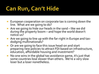  European cooperation on corporate tax is coming down the
line. What are we going to do?
 Are we going to hide our heads in the sand – like we did
during the property boom – and hope the world doesn’t
notice us?
 Are we going to line up with the far-right in Europe and tax-
dodging multinationals?
 Or are we going to face this issue head-on and start
preparing new policies to attract FDI based on infrastructure,
education, affordable housing and investment?
 No one wins in the global tax avoidance game, it’s just that
some countries lose slower than others. We’re a very slow
loser but a loser nonetheless.
 