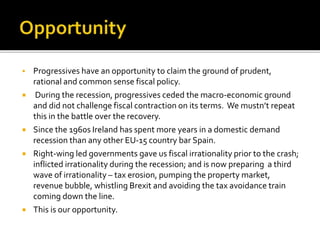  Progressives have an opportunity to claim the ground of prudent,
rational and common sense fiscal policy.
 During the recession, progressives ceded the macro-economic ground
and did not challenge fiscal contraction on its terms. We mustn’t repeat
this in the battle over the recovery.
 Since the 1960s Ireland has spent more years in a domestic demand
recession than any other EU-15 country bar Spain.
 Right-wing led governments gave us fiscal irrationality prior to the crash;
inflicted irrationality during the recession; and is now preparing a third
wave of irrationality – tax erosion, pumping the property market,
revenue bubble, whistling Brexit and avoiding the tax avoidance train
coming down the line.
 This is our opportunity.
 