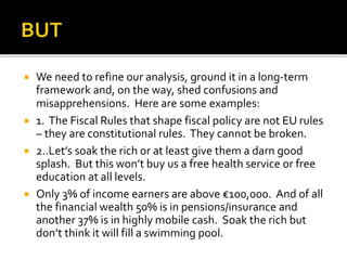  We need to refine our analysis, ground it in a long-term
framework and, on the way, shed confusions and
misapprehensions. Here are some examples:
 1. The Fiscal Rules that shape fiscal policy are not EU rules
– they are constitutional rules. They cannot be broken.
 2..Let’s soak the rich or at least give them a darn good
splash. But this won’t buy us a free health service or free
education at all levels.
 Only 3% of income earners are above €100,000. And of all
the financial wealth 50% is in pensions/insurance and
another 37% is in highly mobile cash. Soak the rich but
don’t think it will fill a swimming pool.
 