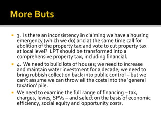  3. Is there an inconsistency in claiming we have a housing
emergency (which we do) and at the same time call for
abolition of the property tax and vote to cut property tax
at local level? LPT should be transformed into a
comprehensive property tax, including financial.
 4. We need to build lots of houses; we need to increase
and maintain water investment for a decade; we need to
bring rubbish collection back into public control – but we
can’t assume we can throw all the costs into the ‘general
taxation’ pile.
 We need to examine the full range of financing – tax,
charges, levies, SPVs – and select on the basis of economic
efficiency, social equity and opportunity costs.
 