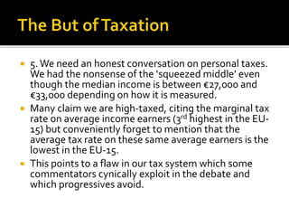  5.We need an honest conversation on personal taxes.
We had the nonsense of the ‘squeezed middle’ even
though the median income is between €27,000 and
€33,000 depending on how it is measured.
 Many claim we are high-taxed, citing the marginal tax
rate on average income earners (3rd highest in the EU-
15) but conveniently forget to mention that the
average tax rate on these same average earners is the
lowest in the EU-15.
 This points to a flaw in our tax system which some
commentators cynically exploit in the debate and
which progressives avoid.
 