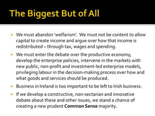  We must abandon ‘welfarism’. We must not be content to allow
capital to create income and argue over how that income is
redistributed – through tax, wages and spending.
 We must enter the debate over the productive economy,
develop the enterprise policies, intervene in the markets with
new public, non-profit and investment-led enterprise models,
privileging labour in the decision-making process over how and
what goods and services should be produced.
 Business in Ireland is too important to be left to Irish business.
 If we develop a constructive, non-sectarian and innovative
debate about these and other issues, we stand a chance of
creating a new prudent Common Sense majority.
 
