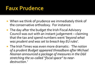  When we think of prudence we immediately think of
the conservative orthodoxy. For instance:
 The day after the budget the Irish Fiscal Advisory
Council was out with an instant judgement – claiming
that the tax and spend numbers went ‘beyond what
was prudent and was set to breach key EU rules’.
 The IrishTimes was even more dramatic: ‘The notion
of a prudent Budget appeared threadbare after Michael
Noonan announced a package of measures in the Dáil
stretching the so-called “fiscal space” to near-
destruction.’
 