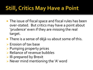  The issue of fiscal space and fiscal rules has been
over-stated. But critics may have a point about
‘prudence’ even if they are missing the real
target.
 There is a sense of déjà vu about some of this.
 Erosion of tax base
 Pumping property prices
 Reliance of revenue bubbles
 Ill-prepared by Brexit
 Never mind mentioning the ‘A’ word
 