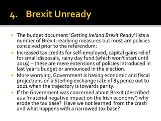  The budget document ‘Getting Ireland Brexit Ready’ lists a
number of Brexit-readying measures but most are policies
conceived prior to the referendum:
 Increased tax credits for self-employed, capital gains relief
for small disposals, rainy day fund (which won’t start until
2019) – these are mere extensions of policies introduced in
last year’s budget or announced in the election.
 More worrying, Government is basing economic and fiscal
projections on a Sterling exchange rate of 85 pence out to
2021 when the trajectory is towards parity.
 If the Government was concerned about Brexit (described
as a ‘material negative impact on the Irish economy’) why
erode the tax base? Have we not learned from the crash
and what happens with a narrowed tax base?
 