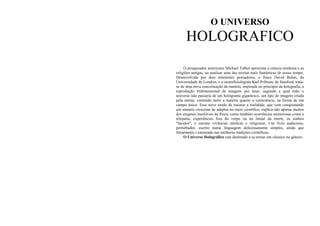 O UNIVERSO

HOLOGRAFICO
O pesquisador americano Michael Talbot aproxima a ciência moderna e as
religiões antigas, ao analisar uma das teorias mais fantásticas de nosso tempo.
Desenvolvida por dois eminentes pensadores, o físico David Bohm, da
Universidade de Londres, e o neurofisiologista Karl Pribram, de Stanford, tratase de uma nova conceituação da matéria, inspirada no princípio da holografia, a
reprodução tridimensional de imagens por laser, segundo a qual todo o
universo não passaria de um holograma gigantesco, um tipo de imagem criada
pela mente, contendo tanto a matéria quanto a consciência, na forma de um
campo único. Esse novo modo de encarar a realidade, que vem conquistando
um número crescente de adeptos no meio científico, explica não apenas muitos
dos enigmas insolúveis da física, como também ocorrências misteriosas como a
telepatia, experiências fora do corpo ou no limiar da morte, os sonhos
"lúcidos", e mesmo vivências místicas e religiosas. Um livro audacioso,
perturbador, escrito numa linguagem deliciosamente simples, ainda que
firmemente i enraizado nas melhores tradições científicas,
O Universo Holográfico está destinado a se tornar um clássico no gênero.

 