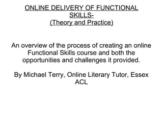 ONLINE DELIVERY OF FUNCTIONAL
SKILLS-
(Theory and Practice)
An overview of the process of creating an online
Functional Skills course and both the
opportunities and challenges it provided.
By Michael Terry, Online Literary Tutor, Essex
ACL
 