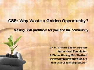 CSR: Why Waste a Golden Opportunity?

  Making CSR profitable for you and the community




                        Dr. D. Michael Shafer, Director
                               Warm Heart Foundation
                        A.Phrao, Chiang Mai, Thailand
                        www.warmheartworldwide.org
                         d.michael.shafer@gmail.com
 