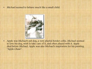 Michael seemed to behave much like a small child.  Apple was Michael's pet dog, a very playful border collie. Michael seemed to love his dog, wish to take care of it, and often played with it. Apple died before Michael. Apple was also Michael's inspiration for his painting "Apple Chase". 