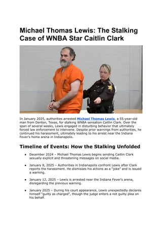 Michael Thomas Lewis: The Stalking
Case of WNBA Star Caitlin Clark
In January 2025, authorities arrested Michael Thomas Lewis, a 55-year-old
man from Denton, Texas, for stalking WNBA sensation Caitlin Clark. Over the
span of several weeks, Lewis engaged in disturbing behavior that ultimately
forced law enforcement to intervene. Despite prior warnings from authorities, he
continued his harassment, ultimately leading to his arrest near the Indiana
Fever’s home arena in Indianapolis.
Timeline of Events: How the Stalking Unfolded
● December 2024 – Michael Thomas Lewis begins sending Caitlin Clark
sexually explicit and threatening messages on social media.
● January 8, 2025 – Authorities in Indianapolis confront Lewis after Clark
reports the harassment. He dismisses his actions as a “joke” and is issued
a warning.
● January 12, 2025 – Lewis is arrested near the Indiana Fever’s arena,
disregarding the previous warning.
● January 2025 – During his court appearance, Lewis unexpectedly declares
himself “guilty as charged”, though the judge enters a not guilty plea on
his behalf.
 