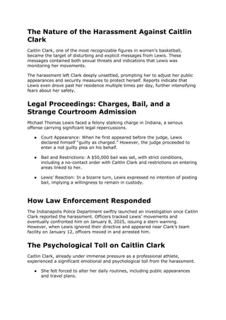 The Nature of the Harassment Against Caitlin
Clark
Caitlin Clark, one of the most recognizable figures in women’s basketball,
became the target of disturbing and explicit messages from Lewis. These
messages contained both sexual threats and indications that Lewis was
monitoring her movements.
The harassment left Clark deeply unsettled, prompting her to adjust her public
appearances and security measures to protect herself. Reports indicate that
Lewis even drove past her residence multiple times per day, further intensifying
fears about her safety.
Legal Proceedings: Charges, Bail, and a
Strange Courtroom Admission
Michael Thomas Lewis faced a felony stalking charge in Indiana, a serious
offense carrying significant legal repercussions.
● Court Appearance: When he first appeared before the judge, Lewis
declared himself “guilty as charged.” However, the judge proceeded to
enter a not guilty plea on his behalf.
● Bail and Restrictions: A $50,000 bail was set, with strict conditions,
including a no-contact order with Caitlin Clark and restrictions on entering
areas linked to her.
● Lewis’ Reaction: In a bizarre turn, Lewis expressed no intention of posting
bail, implying a willingness to remain in custody.
How Law Enforcement Responded
The Indianapolis Police Department swiftly launched an investigation once Caitlin
Clark reported the harassment. Officers tracked Lewis’ movements and
eventually confronted him on January 8, 2025, issuing a stern warning.
However, when Lewis ignored their directive and appeared near Clark’s team
facility on January 12, officers moved in and arrested him.
The Psychological Toll on Caitlin Clark
Caitlin Clark, already under immense pressure as a professional athlete,
experienced a significant emotional and psychological toll from the harassment.
● She felt forced to alter her daily routines, including public appearances
and travel plans.
 